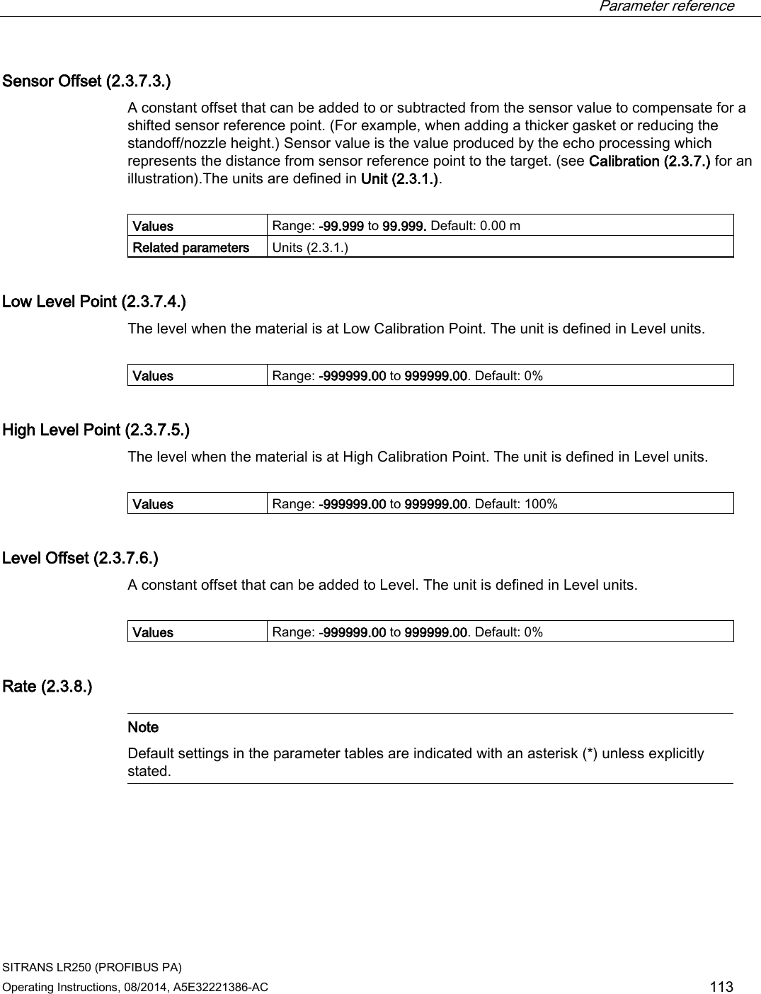  Parameter reference    SITRANS LR250 (PROFIBUS PA) Operating Instructions, 08/2014, A5E32221386-AC 113 Sensor Offset (2.3.7.3.) A constant offset that can be added to or subtracted from the sensor value to compensate for a shifted sensor reference point. (For example, when adding a thicker gasket or reducing the standoff/nozzle height.) Sensor value is the value produced by the echo processing which represents the distance from sensor reference point to the target. (see Calibration (2.3.7.) for an illustration).The units are defined in Unit (2.3.1.).  Values Range: -99.999 to 99.999. Default: 0.00 m Related parameters Units (2.3.1.) Low Level Point (2.3.7.4.) The level when the material is at Low Calibration Point. The unit is defined in Level units.  Values Range: -999999.00 to 999999.00. Default: 0% High Level Point (2.3.7.5.) The level when the material is at High Calibration Point. The unit is defined in Level units.  Values Range: -999999.00 to 999999.00. Default: 100% Level Offset (2.3.7.6.) A constant offset that can be added to Level. The unit is defined in Level units.  Values Range: -999999.00 to 999999.00. Default: 0% Rate (2.3.8.)   Note Default settings in the parameter tables are indicated with an asterisk (*) unless explicitly stated.  