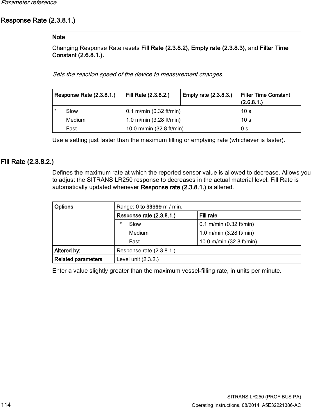 Parameter reference    SITRANS LR250 (PROFIBUS PA) 114 Operating Instructions, 08/2014, A5E32221386-AC Response Rate (2.3.8.1.)   Note Changing Response Rate resets Fill Rate (2.3.8.2), Empty rate (2.3.8.3), and Filter Time Constant (2.6.8.1.).  Sets the reaction speed of the device to measurement changes.  Response Rate (2.3.8.1.) Fill Rate (2.3.8.2.) Empty rate (2.3.8.3.) Filter Time Constant (2.6.8.1.) *  Slow  0.1 m/min (0.32 ft/min) 10 s  Medium 1.0 m/min (3.28 ft/min) 10 s  Fast 10.0 m/min (32.8 ft/min) 0 s Use a setting just faster than the maximum filling or emptying rate (whichever is faster). Fill Rate (2.3.8.2.) Defines the maximum rate at which the reported sensor value is allowed to decrease. Allows you to adjust the SITRANS LR250 response to decreases in the actual material level. Fill Rate is automatically updated whenever Response rate (2.3.8.1.) is altered.  Options Range: 0 to 99999 m / min. Response rate (2.3.8.1.) Fill rate *  Slow  0.1 m/min (0.32 ft/min)  Medium 1.0 m/min (3.28 ft/min)  Fast 10.0 m/min (32.8 ft/min) Altered by: Response rate (2.3.8.1.) Related parameters Level unit (2.3.2.) Enter a value slightly greater than the maximum vessel-filling rate, in units per minute. 