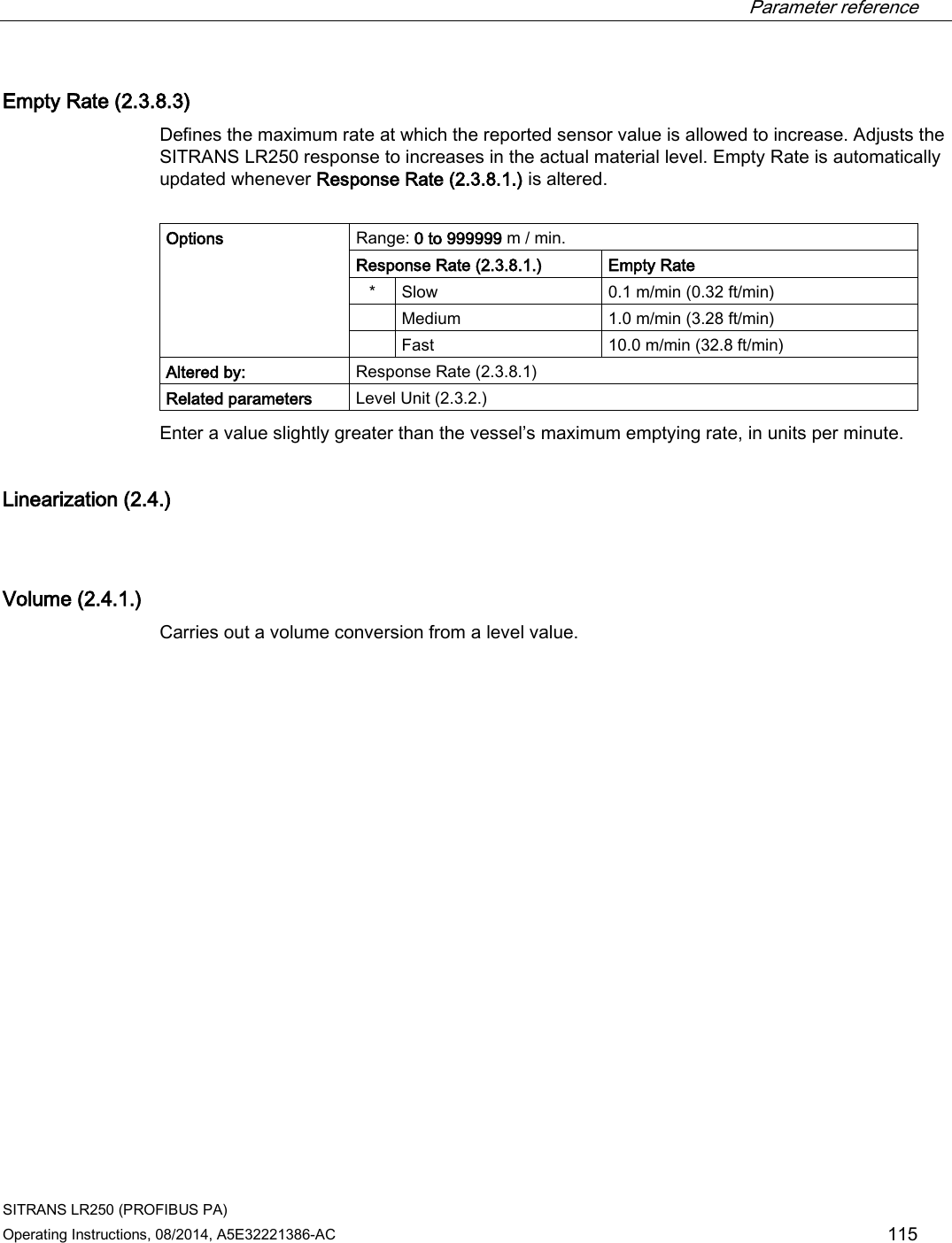  Parameter reference    SITRANS LR250 (PROFIBUS PA) Operating Instructions, 08/2014, A5E32221386-AC 115 Empty Rate (2.3.8.3) Defines the maximum rate at which the reported sensor value is allowed to increase. Adjusts the SITRANS LR250 response to increases in the actual material level. Empty Rate is automatically updated whenever Response Rate (2.3.8.1.) is altered.  Options Range: 0 to 999999 m / min. Response Rate (2.3.8.1.) Empty Rate *  Slow  0.1 m/min (0.32 ft/min)  Medium 1.0 m/min (3.28 ft/min)  Fast 10.0 m/min (32.8 ft/min) Altered by: Response Rate (2.3.8.1) Related parameters Level Unit (2.3.2.) Enter a value slightly greater than the vessel’s maximum emptying rate, in units per minute. Linearization (2.4.)  Volume (2.4.1.) Carries out a volume conversion from a level value.  