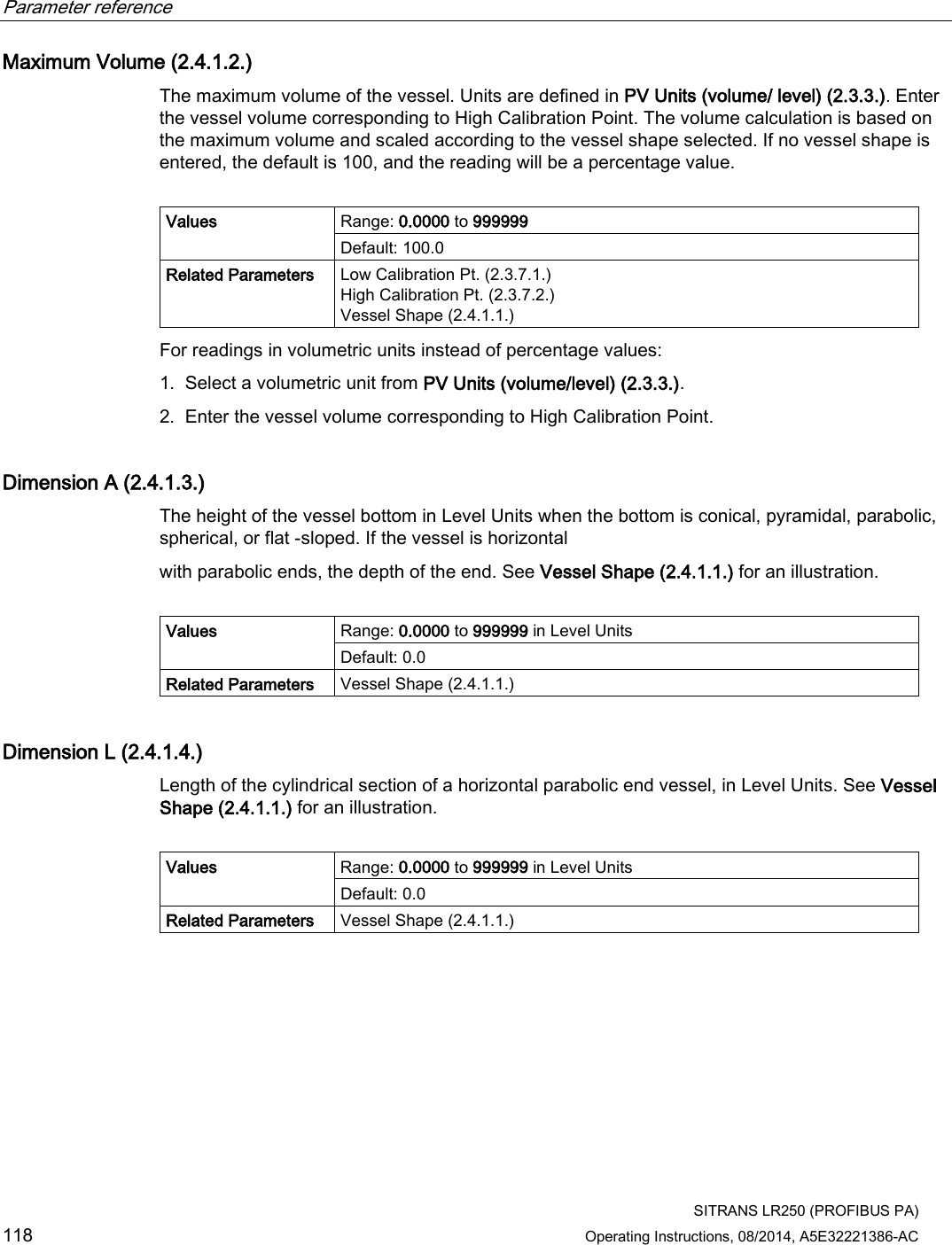 Parameter reference    SITRANS LR250 (PROFIBUS PA) 118 Operating Instructions, 08/2014, A5E32221386-AC Maximum Volume (2.4.1.2.) The maximum volume of the vessel. Units are defined in PV Units (volume/ level) (2.3.3.). Enter the vessel volume corresponding to High Calibration Point. The volume calculation is based on the maximum volume and scaled according to the vessel shape selected. If no vessel shape is entered, the default is 100, and the reading will be a percentage value.  Values Range: 0.0000 to 999999 Default: 100.0 Related Parameters Low Calibration Pt. (2.3.7.1.) High Calibration Pt. (2.3.7.2.) Vessel Shape (2.4.1.1.) For readings in volumetric units instead of percentage values: 1. Select a volumetric unit from PV Units (volume/level) (2.3.3.). 2. Enter the vessel volume corresponding to High Calibration Point. Dimension A (2.4.1.3.) The height of the vessel bottom in Level Units when the bottom is conical, pyramidal, parabolic, spherical, or flat -sloped. If the vessel is horizontal with parabolic ends, the depth of the end. See Vessel Shape (2.4.1.1.) for an illustration.  Values Range: 0.0000 to 999999 in Level Units Default: 0.0 Related Parameters Vessel Shape (2.4.1.1.) Dimension L (2.4.1.4.) Length of the cylindrical section of a horizontal parabolic end vessel, in Level Units. See Vessel Shape (2.4.1.1.) for an illustration.  Values  Range: 0.0000 to 999999 in Level Units Default: 0.0 Related Parameters Vessel Shape (2.4.1.1.) 