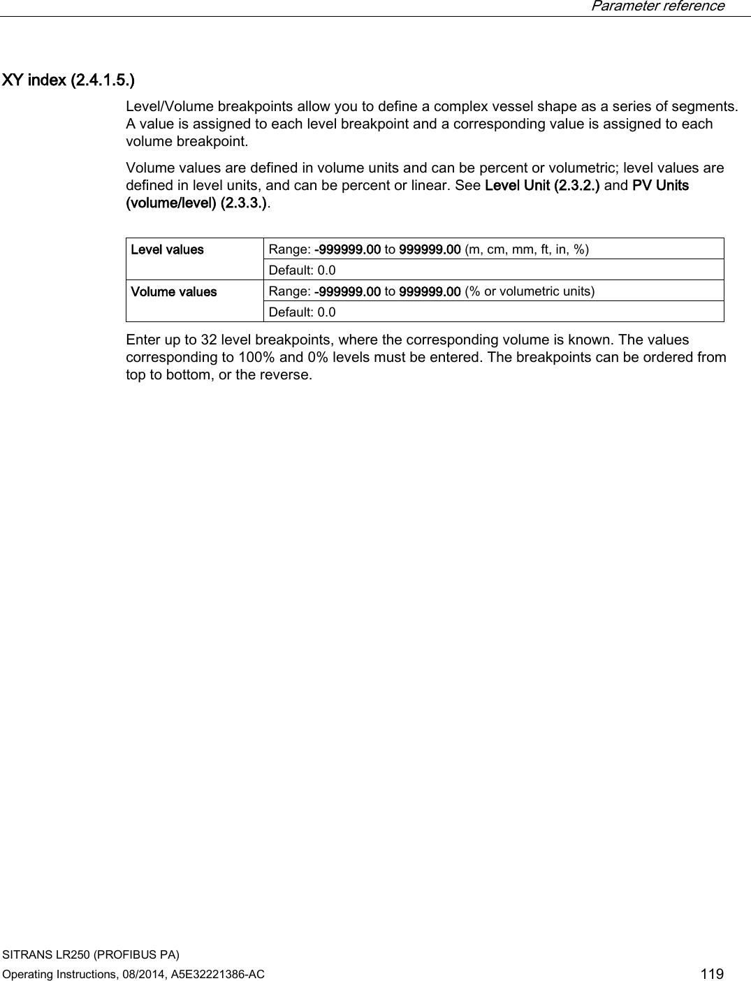  Parameter reference    SITRANS LR250 (PROFIBUS PA) Operating Instructions, 08/2014, A5E32221386-AC 119 XY index (2.4.1.5.) Level/Volume breakpoints allow you to define a complex vessel shape as a series of segments. A value is assigned to each level breakpoint and a corresponding value is assigned to each volume breakpoint.  Volume values are defined in volume units and can be percent or volumetric; level values are defined in level units, and can be percent or linear. See Level Unit (2.3.2.) and PV Units (volume/level) (2.3.3.).  Level values Range: -999999.00 to 999999.00 (m, cm, mm, ft, in, %) Default: 0.0 Volume values Range: -999999.00 to 999999.00 (% or volumetric units) Default: 0.0 Enter up to 32 level breakpoints, where the corresponding volume is known. The values corresponding to 100% and 0% levels must be entered. The breakpoints can be ordered from top to bottom, or the reverse. 