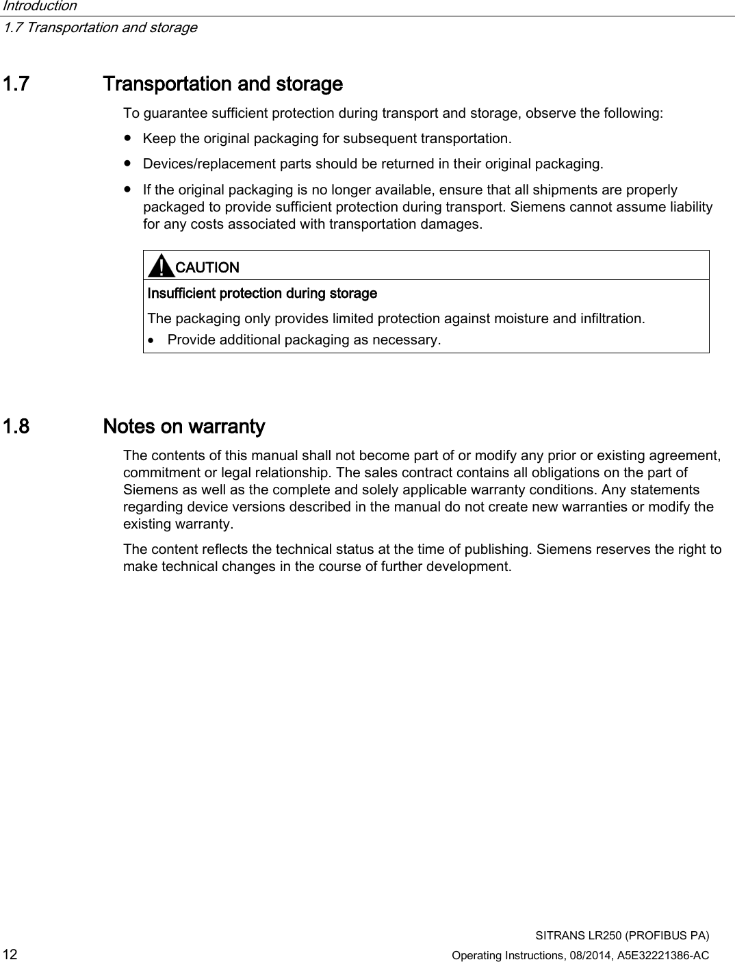 Introduction   1.7 Transportation and storage  SITRANS LR250 (PROFIBUS PA) 12 Operating Instructions, 08/2014, A5E32221386-AC 1.7 Transportation and storage To guarantee sufficient protection during transport and storage, observe the following: ● Keep the original packaging for subsequent transportation. ● Devices/replacement parts should be returned in their original packaging. ● If the original packaging is no longer available, ensure that all shipments are properly packaged to provide sufficient protection during transport. Siemens cannot assume liability for any costs associated with transportation damages.    CAUTION Insufficient protection during storage The packaging only provides limited protection against moisture and infiltration. • Provide additional packaging as necessary.  1.8 Notes on warranty The contents of this manual shall not become part of or modify any prior or existing agreement, commitment or legal relationship. The sales contract contains all obligations on the part of Siemens as well as the complete and solely applicable warranty conditions. Any statements regarding device versions described in the manual do not create new warranties or modify the existing warranty. The content reflects the technical status at the time of publishing. Siemens reserves the right to make technical changes in the course of further development. 