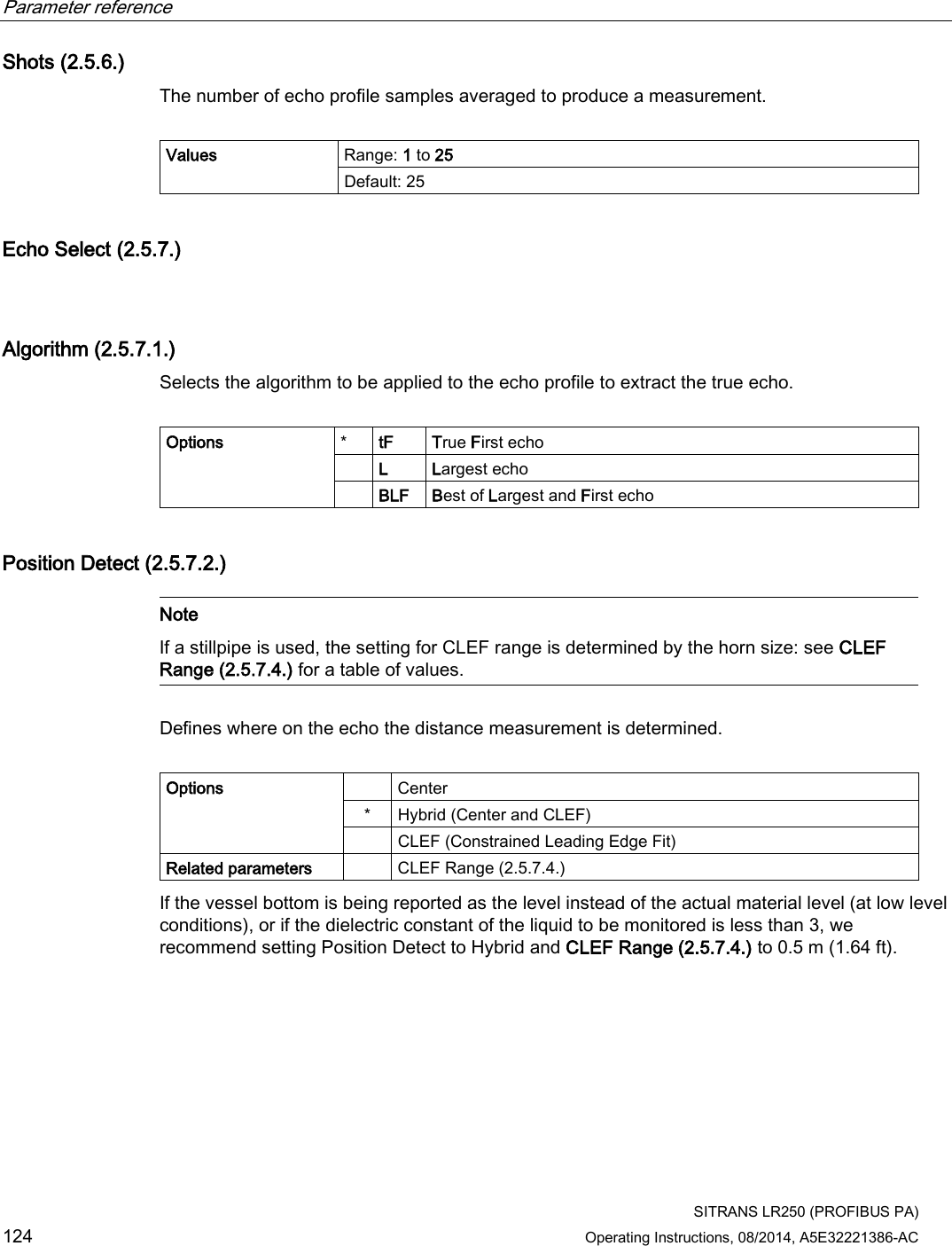 Parameter reference    SITRANS LR250 (PROFIBUS PA) 124 Operating Instructions, 08/2014, A5E32221386-AC Shots (2.5.6.) The number of echo profile samples averaged to produce a measurement.  Values Range: 1 to 25 Default: 25 Echo Select (2.5.7.)  Algorithm (2.5.7.1.) Selects the algorithm to be applied to the echo profile to extract the true echo.  Options  * tF True First echo  L Largest echo  BLF Best of Largest and First echo Position Detect (2.5.7.2.)   Note If a stillpipe is used, the setting for CLEF range is determined by the horn size: see CLEF Range (2.5.7.4.) for a table of values.  Defines where on the echo the distance measurement is determined.  Options    Center *  Hybrid (Center and CLEF)  CLEF (Constrained Leading Edge Fit) Related parameters    CLEF Range (2.5.7.4.) If the vessel bottom is being reported as the level instead of the actual material level (at low level conditions), or if the dielectric constant of the liquid to be monitored is less than 3, we recommend setting Position Detect to Hybrid and CLEF Range (2.5.7.4.) to 0.5 m (1.64 ft). 