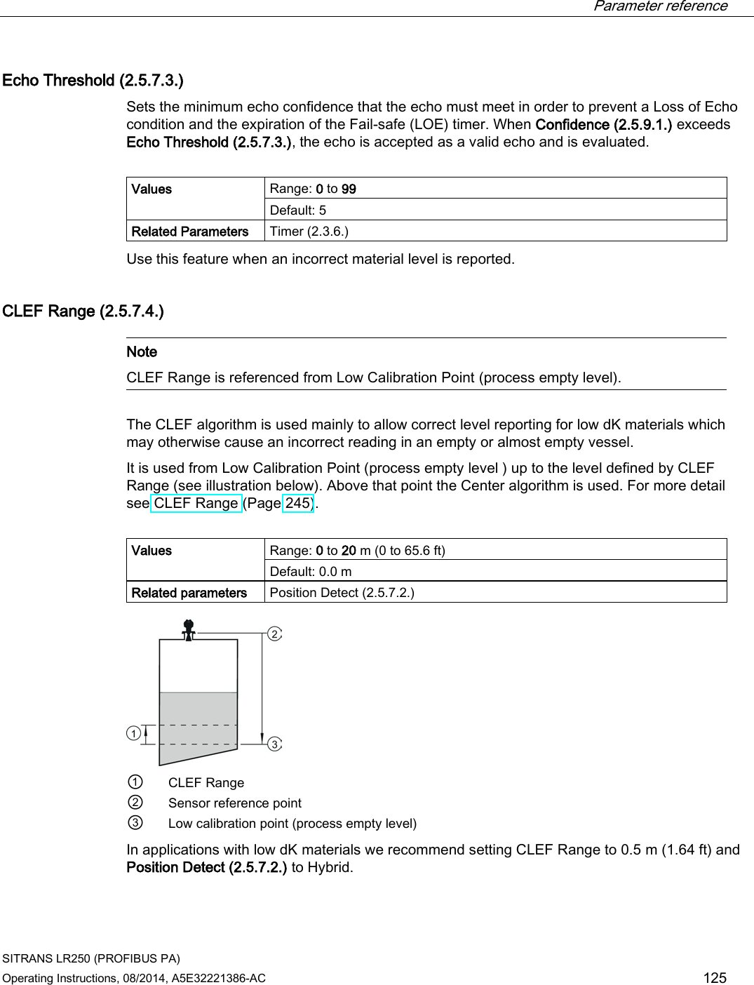  Parameter reference    SITRANS LR250 (PROFIBUS PA) Operating Instructions, 08/2014, A5E32221386-AC 125 Echo Threshold (2.5.7.3.) Sets the minimum echo confidence that the echo must meet in order to prevent a Loss of Echo condition and the expiration of the Fail-safe (LOE) timer. When Confidence (2.5.9.1.) exceeds Echo Threshold (2.5.7.3.), the echo is accepted as a valid echo and is evaluated.  Values Range: 0 to 99 Default: 5 Related Parameters Timer (2.3.6.) Use this feature when an incorrect material level is reported. CLEF Range (2.5.7.4.)   Note CLEF Range is referenced from Low Calibration Point (process empty level).  The CLEF algorithm is used mainly to allow correct level reporting for low dK materials which may otherwise cause an incorrect reading in an empty or almost empty vessel. It is used from Low Calibration Point (process empty level ) up to the level defined by CLEF Range (see illustration below). Above that point the Center algorithm is used. For more detail see CLEF Range (Page 245).  Values Range: 0 to 20 m (0 to 65.6 ft) Default: 0.0 m Related parameters Position Detect (2.5.7.2.)  ① CLEF Range ② Sensor reference point ③ Low calibration point (process empty level) In applications with low dK materials we recommend setting CLEF Range to 0.5 m (1.64 ft) and Position Detect (2.5.7.2.) to Hybrid. 