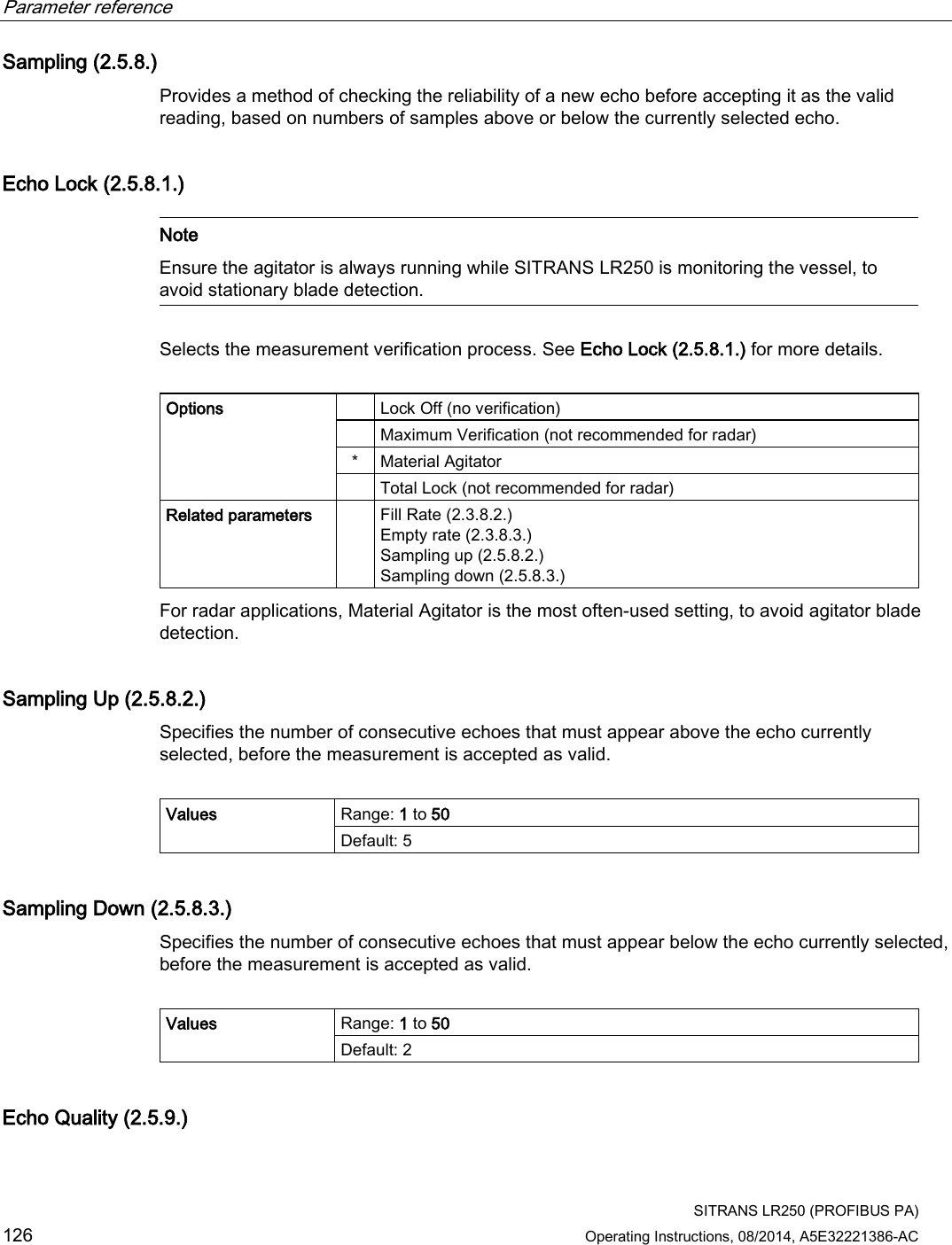 Parameter reference    SITRANS LR250 (PROFIBUS PA) 126 Operating Instructions, 08/2014, A5E32221386-AC Sampling (2.5.8.) Provides a method of checking the reliability of a new echo before accepting it as the valid reading, based on numbers of samples above or below the currently selected echo. Echo Lock (2.5.8.1.)   Note Ensure the agitator is always running while SITRANS LR250 is monitoring the vessel, to avoid stationary blade detection.  Selects the measurement verification process. See Echo Lock (2.5.8.1.) for more details.  Options    Lock Off (no verification)  Maximum Verification (not recommended for radar) *  Material Agitator  Total Lock (not recommended for radar) Related parameters    Fill Rate (2.3.8.2.) Empty rate (2.3.8.3.) Sampling up (2.5.8.2.) Sampling down (2.5.8.3.) For radar applications, Material Agitator is the most often-used setting, to avoid agitator blade detection. Sampling Up (2.5.8.2.) Specifies the number of consecutive echoes that must appear above the echo currently selected, before the measurement is accepted as valid.  Values Range: 1 to 50 Default: 5 Sampling Down (2.5.8.3.) Specifies the number of consecutive echoes that must appear below the echo currently selected, before the measurement is accepted as valid.  Values Range: 1 to 50 Default: 2 Echo Quality (2.5.9.)  