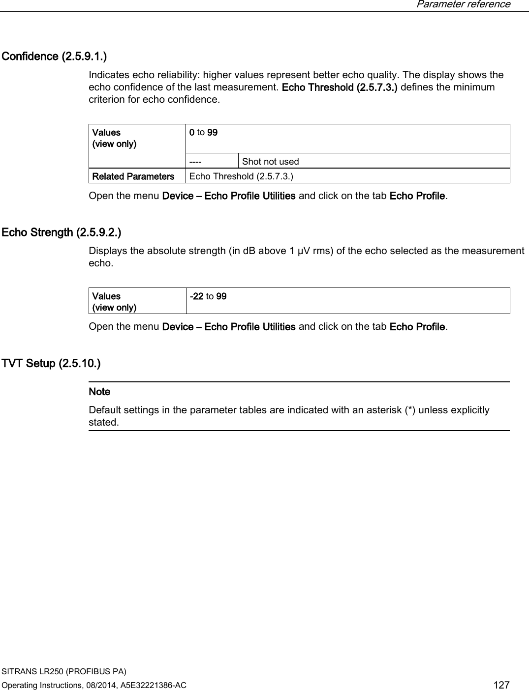  Parameter reference    SITRANS LR250 (PROFIBUS PA) Operating Instructions, 08/2014, A5E32221386-AC 127 Confidence (2.5.9.1.) Indicates echo reliability: higher values represent better echo quality. The display shows the echo confidence of the last measurement. Echo Threshold (2.5.7.3.) defines the minimum criterion for echo confidence.  Values  (view only) 0 to 99  ----  Shot not used Related Parameters Echo Threshold (2.5.7.3.) Open the menu Device – Echo Profile Utilities and click on the tab Echo Profile. Echo Strength (2.5.9.2.) Displays the absolute strength (in dB above 1 μV rms) of the echo selected as the measurement echo.  Values  (view only) -22 to 99 Open the menu Device – Echo Profile Utilities and click on the tab Echo Profile. TVT Setup (2.5.10.)   Note Default settings in the parameter tables are indicated with an asterisk (*) unless explicitly stated.  