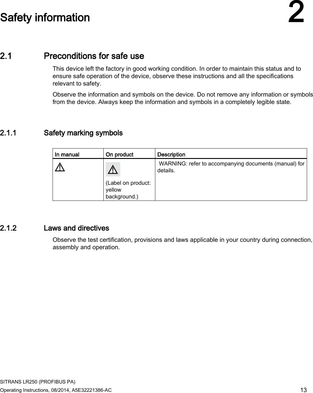  SITRANS LR250 (PROFIBUS PA) Operating Instructions, 08/2014, A5E32221386-AC 13  Safety information 2 2.1 Preconditions for safe use This device left the factory in good working condition. In order to maintain this status and to ensure safe operation of the device, observe these instructions and all the specifications relevant to safety. Observe the information and symbols on the device. Do not remove any information or symbols from the device. Always keep the information and symbols in a completely legible state. 2.1.1 Safety marking symbols  In manual On product Description   (Label on product: yellow background.)  WARNING: refer to accompanying documents (manual) for details.  2.1.2 Laws and directives Observe the test certification, provisions and laws applicable in your country during connection, assembly and operation.  