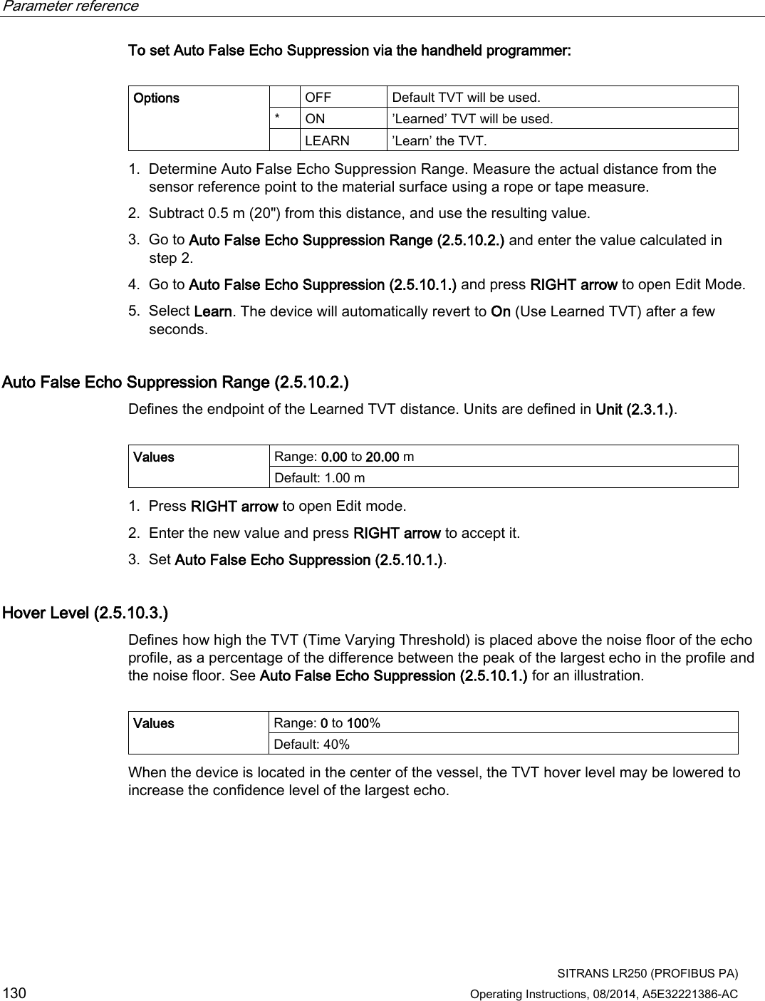 Parameter reference    SITRANS LR250 (PROFIBUS PA) 130 Operating Instructions, 08/2014, A5E32221386-AC To set Auto False Echo Suppression via the handheld programmer:   Options    OFF Default TVT will be used. *  ON ’Learned’ TVT will be used.   LEARN  ’Learn’ the TVT. 1. Determine Auto False Echo Suppression Range. Measure the actual distance from the sensor reference point to the material surface using a rope or tape measure. 2. Subtract 0.5 m (20&quot;) from this distance, and use the resulting value. 3. Go to Auto False Echo Suppression Range (2.5.10.2.) and enter the value calculated in step 2. 4. Go to Auto False Echo Suppression (2.5.10.1.) and press RIGHT arrow to open Edit Mode. 5. Select Learn. The device will automatically revert to On (Use Learned TVT) after a few seconds. Auto False Echo Suppression Range (2.5.10.2.) Defines the endpoint of the Learned TVT distance. Units are defined in Unit (2.3.1.).  Values Range: 0.00 to 20.00 m Default: 1.00 m 1. Press RIGHT arrow to open Edit mode. 2. Enter the new value and press RIGHT arrow to accept it. 3. Set Auto False Echo Suppression (2.5.10.1.). Hover Level (2.5.10.3.) Defines how high the TVT (Time Varying Threshold) is placed above the noise floor of the echo profile, as a percentage of the difference between the peak of the largest echo in the profile and the noise floor. See Auto False Echo Suppression (2.5.10.1.) for an illustration.  Values Range: 0 to 100% Default: 40% When the device is located in the center of the vessel, the TVT hover level may be lowered to increase the confidence level of the largest echo. 