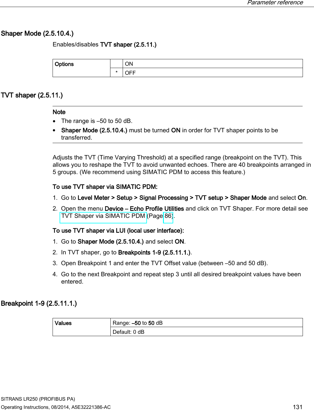  Parameter reference    SITRANS LR250 (PROFIBUS PA) Operating Instructions, 08/2014, A5E32221386-AC 131 Shaper Mode (2.5.10.4.) Enables/disables TVT shaper (2.5.11.)  Options    ON *  OFF TVT shaper (2.5.11.)   Note • The range is –50 to 50 dB. • Shaper Mode (2.5.10.4.) must be turned ON in order for TVT shaper points to be transferred.  Adjusts the TVT (Time Varying Threshold) at a specified range (breakpoint on the TVT). This allows you to reshape the TVT to avoid unwanted echoes. There are 40 breakpoints arranged in 5 groups. (We recommend using SIMATIC PDM to access this feature.) To use TVT shaper via SIMATIC PDM: 1. Go to Level Meter &gt; Setup &gt; Signal Processing &gt; TVT setup &gt; Shaper Mode and select On. 2. Open the menu Device – Echo Profile Utilities and click on TVT Shaper. For more detail see TVT Shaper via SIMATIC PDM (Page 86). To use TVT shaper via LUI (local user interface):  1. Go to Shaper Mode (2.5.10.4.) and select ON. 2. In TVT shaper, go to Breakpoints 1-9 (2.5.11.1.). 3. Open Breakpoint 1 and enter the TVT Offset value (between –50 and 50 dB). 4. Go to the next Breakpoint and repeat step 3 until all desired breakpoint values have been entered. Breakpoint 1-9 (2.5.11.1.)  Values Range: –50 to 50 dB Default: 0 dB 