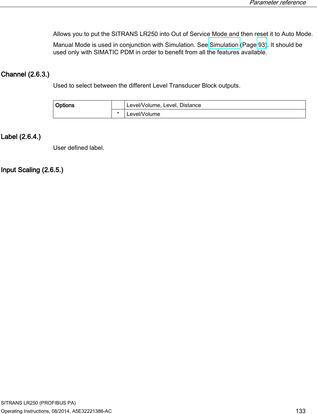  Parameter reference    SITRANS LR250 (PROFIBUS PA) Operating Instructions, 08/2014, A5E32221386-AC 133 Allows you to put the SITRANS LR250 into Out of Service Mode and then reset it to Auto Mode. Manual Mode is used in conjunction with Simulation. See Simulation (Page 93). It should be used only with SIMATIC PDM in order to benefit from all the features available. Channel (2.6.3.) Used to select between the different Level Transducer Block outputs.  Options    Level/Volume, Level, Distance *  Level/Volume Label (2.6.4.) User defined label. Input Scaling (2.6.5.)  