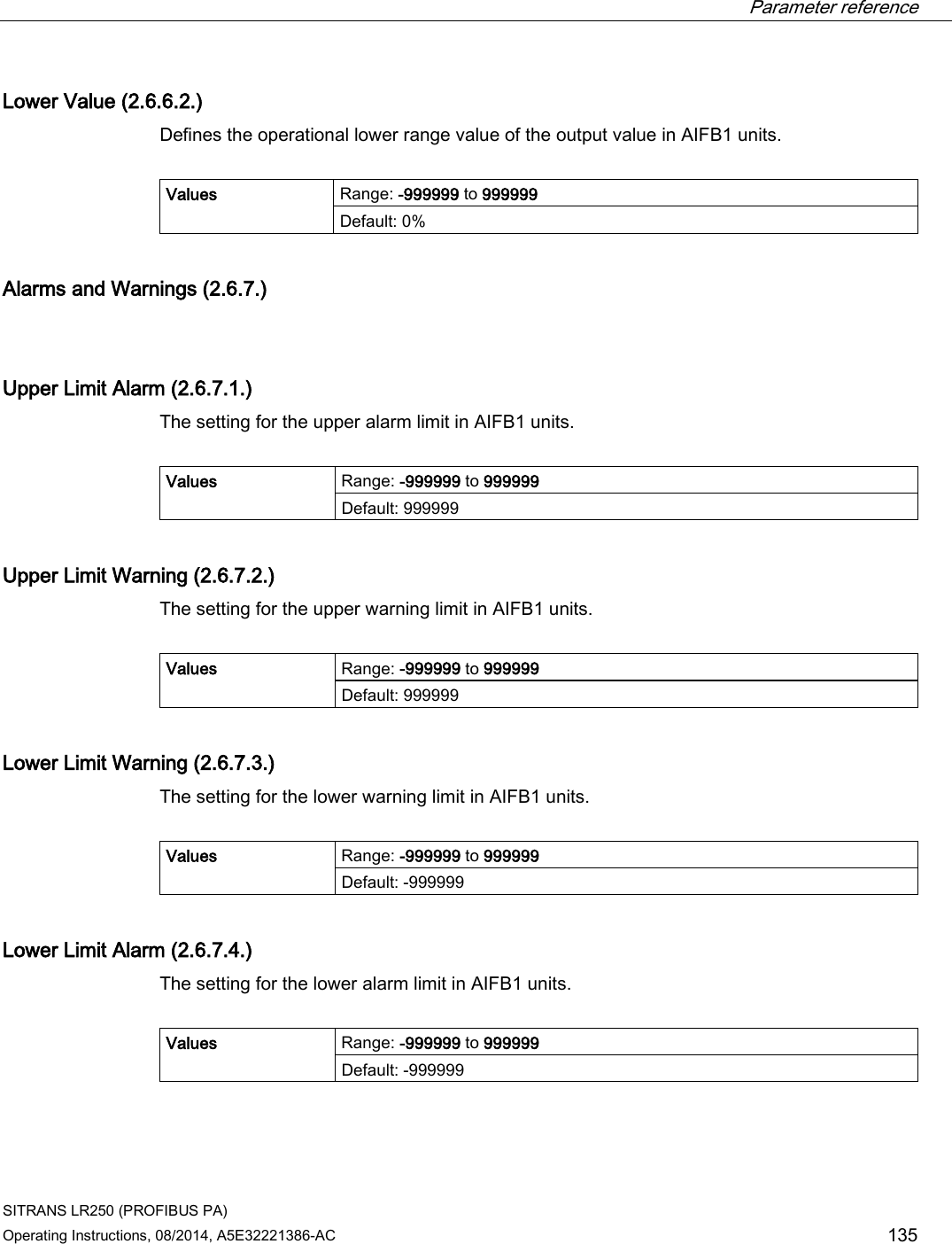  Parameter reference    SITRANS LR250 (PROFIBUS PA) Operating Instructions, 08/2014, A5E32221386-AC 135 Lower Value (2.6.6.2.) Defines the operational lower range value of the output value in AIFB1 units.  Values Range: -999999 to 999999 Default: 0% Alarms and Warnings (2.6.7.)  Upper Limit Alarm (2.6.7.1.) The setting for the upper alarm limit in AIFB1 units.  Values Range: -999999 to 999999 Default: 999999 Upper Limit Warning (2.6.7.2.) The setting for the upper warning limit in AIFB1 units.  Values Range: -999999 to 999999 Default: 999999 Lower Limit Warning (2.6.7.3.) The setting for the lower warning limit in AIFB1 units.  Values Range: -999999 to 999999 Default: -999999 Lower Limit Alarm (2.6.7.4.) The setting for the lower alarm limit in AIFB1 units.  Values Range: -999999 to 999999 Default: -999999 