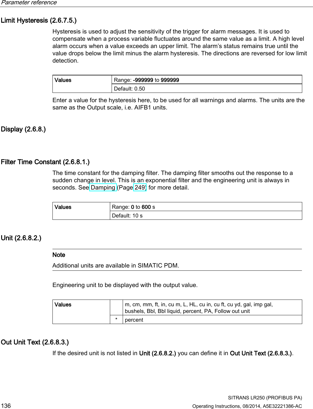 Parameter reference    SITRANS LR250 (PROFIBUS PA) 136 Operating Instructions, 08/2014, A5E32221386-AC Limit Hysteresis (2.6.7.5.) Hysteresis is used to adjust the sensitivity of the trigger for alarm messages. It is used to compensate when a process variable fluctuates around the same value as a limit. A high level alarm occurs when a value exceeds an upper limit. The alarm’s status remains true until the value drops below the limit minus the alarm hysteresis. The directions are reversed for low limit detection.  Values Range: -999999 to 999999 Default: 0.50 Enter a value for the hysteresis here, to be used for all warnings and alarms. The units are the same as the Output scale, i.e. AIFB1 units. Display (2.6.8.)  Filter Time Constant (2.6.8.1.) The time constant for the damping filter. The damping filter smooths out the response to a sudden change in level. This is an exponential filter and the engineering unit is always in seconds. See Damping (Page 249) for more detail.  Values Range: 0 to 600 s Default: 10 s Unit (2.6.8.2.)   Note Additional units are available in SIMATIC PDM.  Engineering unit to be displayed with the output value.  Values    m, cm, mm, ft, in, cu m, L, HL, cu in, cu ft, cu yd, gal, imp gal, bushels, Bbl, Bbl liquid, percent, PA, Follow out unit *  percent Out Unit Text (2.6.8.3.) If the desired unit is not listed in Unit (2.6.8.2.) you can define it in Out Unit Text (2.6.8.3.). 