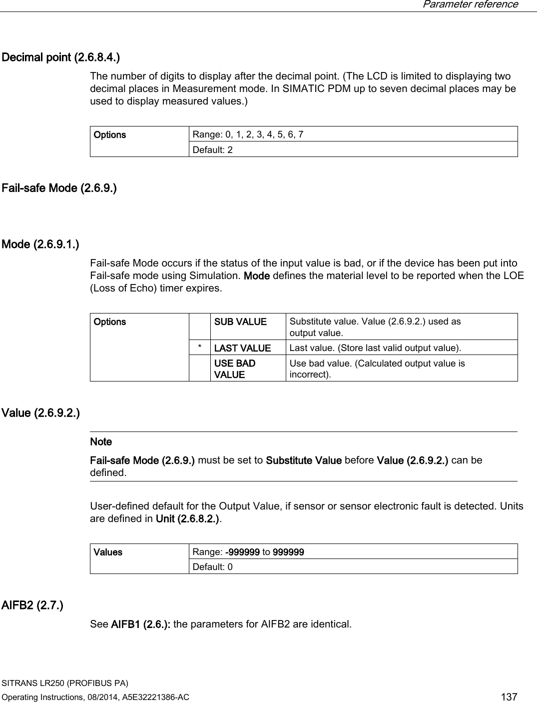  Parameter reference    SITRANS LR250 (PROFIBUS PA) Operating Instructions, 08/2014, A5E32221386-AC 137 Decimal point (2.6.8.4.) The number of digits to display after the decimal point. (The LCD is limited to displaying two decimal places in Measurement mode. In SIMATIC PDM up to seven decimal places may be used to display measured values.)  Options Range: 0, 1, 2, 3, 4, 5, 6, 7 Default: 2 Fail-safe Mode (2.6.9.)  Mode (2.6.9.1.) Fail-safe Mode occurs if the status of the input value is bad, or if the device has been put into Fail-safe mode using Simulation. Mode defines the material level to be reported when the LOE (Loss of Echo) timer expires.  Options   SUB VALUE Substitute value. Value (2.6.9.2.) used as output value. * LAST VALUE Last value. (Store last valid output value).  USE BAD VALUE Use bad value. (Calculated output value is incorrect). Value (2.6.9.2.)   Note Fail-safe Mode (2.6.9.) must be set to Substitute Value before Value (2.6.9.2.) can be defined.  User-defined default for the Output Value, if sensor or sensor electronic fault is detected. Units are defined in Unit (2.6.8.2.).  Values Range: -999999 to 999999 Default: 0 AIFB2 (2.7.) See AIFB1 (2.6.): the parameters for AIFB2 are identical. 