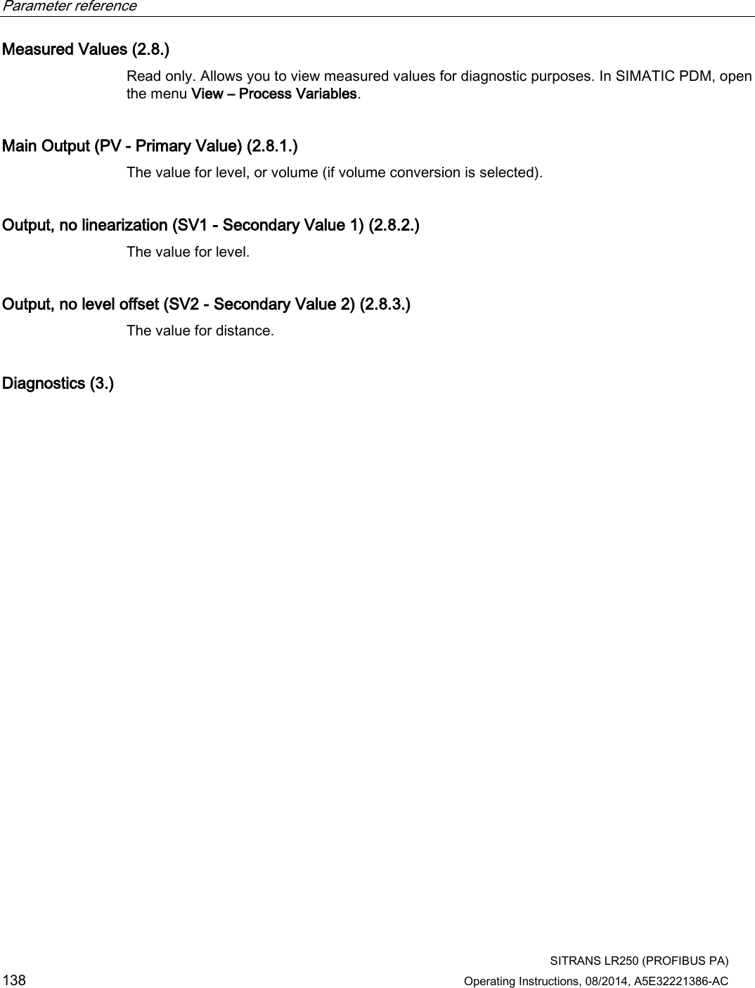 Parameter reference    SITRANS LR250 (PROFIBUS PA) 138 Operating Instructions, 08/2014, A5E32221386-AC Measured Values (2.8.) Read only. Allows you to view measured values for diagnostic purposes. In SIMATIC PDM, open the menu View – Process Variables. Main Output (PV - Primary Value) (2.8.1.) The value for level, or volume (if volume conversion is selected). Output, no linearization (SV1 - Secondary Value 1) (2.8.2.) The value for level. Output, no level offset (SV2 - Secondary Value 2) (2.8.3.) The value for distance. Diagnostics (3.)  