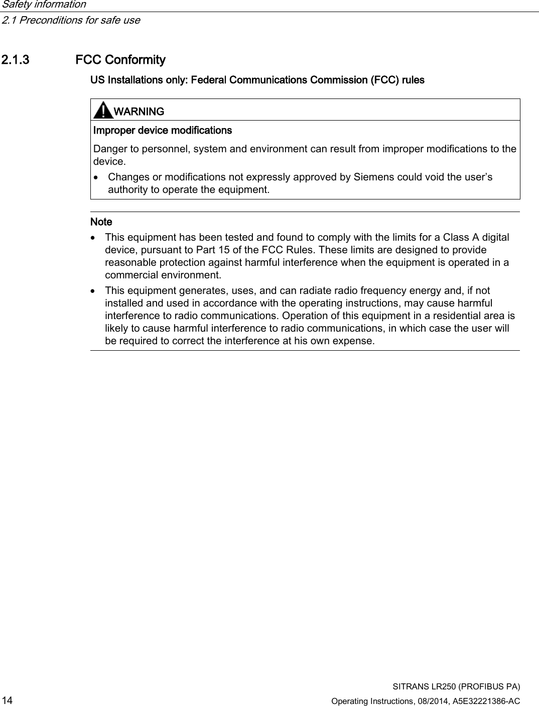 Safety information   2.1 Preconditions for safe use  SITRANS LR250 (PROFIBUS PA) 14 Operating Instructions, 08/2014, A5E32221386-AC 2.1.3 FCC Conformity US Installations only: Federal Communications Commission (FCC) rules   WARNING Improper device modifications Danger to personnel, system and environment can result from improper modifications to the device.  • Changes or modifications not expressly approved by Siemens could void the user’s authority to operate the equipment.   Note • This equipment has been tested and found to comply with the limits for a Class A digital device, pursuant to Part 15 of the FCC Rules. These limits are designed to provide reasonable protection against harmful interference when the equipment is operated in a commercial environment. • This equipment generates, uses, and can radiate radio frequency energy and, if not installed and used in accordance with the operating instructions, may cause harmful interference to radio communications. Operation of this equipment in a residential area is likely to cause harmful interference to radio communications, in which case the user will be required to correct the interference at his own expense.  