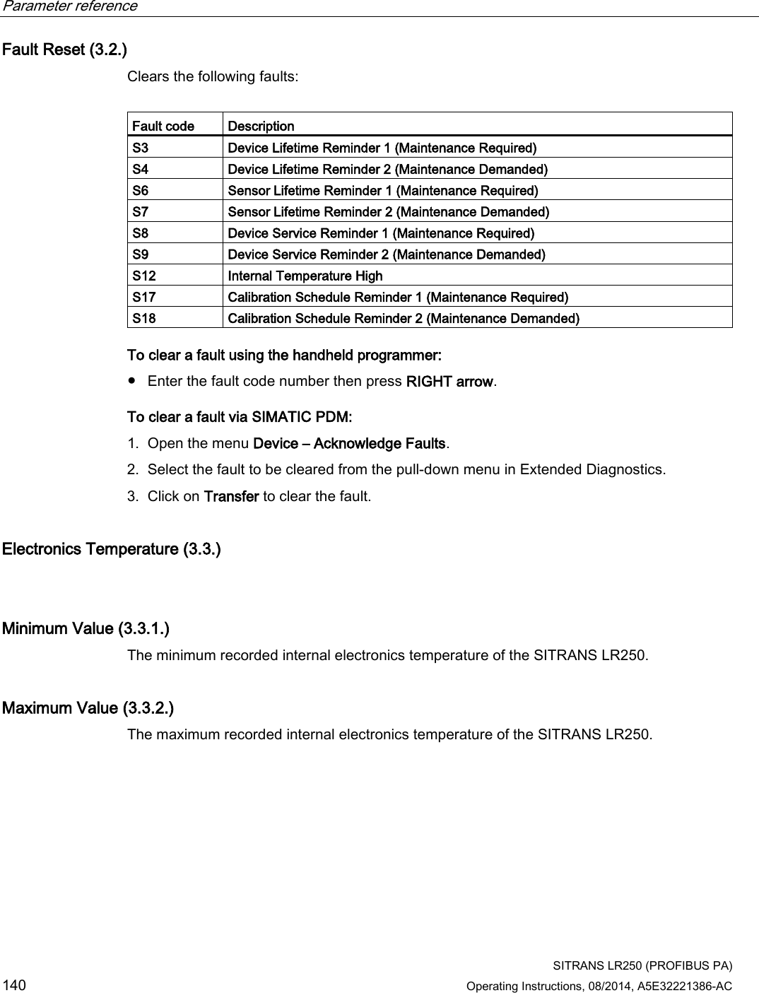 Parameter reference    SITRANS LR250 (PROFIBUS PA) 140 Operating Instructions, 08/2014, A5E32221386-AC Fault Reset (3.2.) Clears the following faults:  Fault code Description S3 Device Lifetime Reminder 1 (Maintenance Required) S4 Device Lifetime Reminder 2 (Maintenance Demanded) S6 Sensor Lifetime Reminder 1 (Maintenance Required) S7 Sensor Lifetime Reminder 2 (Maintenance Demanded) S8 Device Service Reminder 1 (Maintenance Required) S9 Device Service Reminder 2 (Maintenance Demanded) S12 Internal Temperature High S17 Calibration Schedule Reminder 1 (Maintenance Required) S18 Calibration Schedule Reminder 2 (Maintenance Demanded) To clear a fault using the handheld programmer: ● Enter the fault code number then press RIGHT arrow. To clear a fault via SIMATIC PDM: 1. Open the menu Device – Acknowledge Faults. 2. Select the fault to be cleared from the pull-down menu in Extended Diagnostics. 3. Click on Transfer to clear the fault. Electronics Temperature (3.3.)  Minimum Value (3.3.1.) The minimum recorded internal electronics temperature of the SITRANS LR250. Maximum Value (3.3.2.) The maximum recorded internal electronics temperature of the SITRANS LR250. 