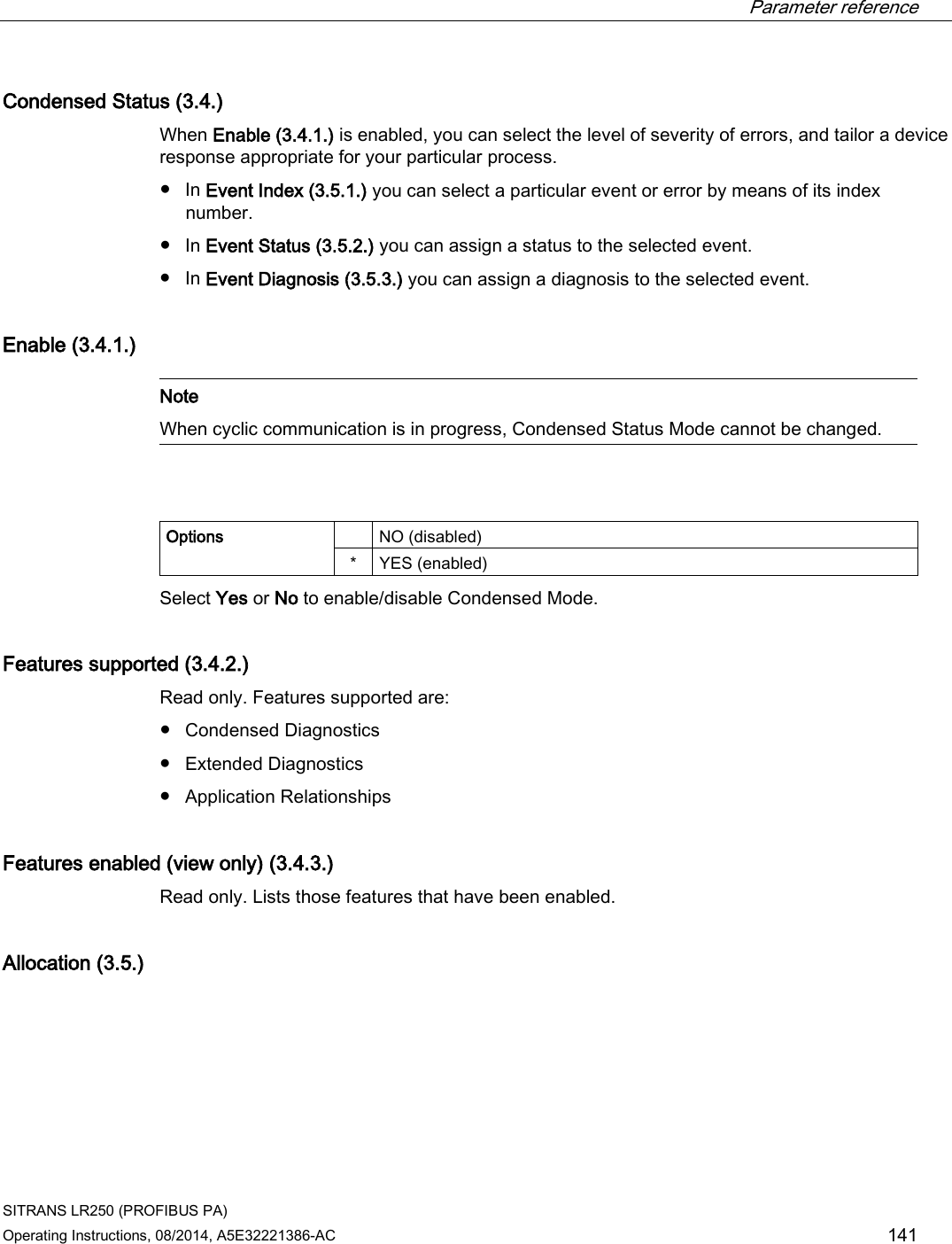  Parameter reference    SITRANS LR250 (PROFIBUS PA) Operating Instructions, 08/2014, A5E32221386-AC 141 Condensed Status (3.4.) When Enable (3.4.1.) is enabled, you can select the level of severity of errors, and tailor a device response appropriate for your particular process. ● In Event Index (3.5.1.) you can select a particular event or error by means of its index number. ● In Event Status (3.5.2.) you can assign a status to the selected event. ● In Event Diagnosis (3.5.3.) you can assign a diagnosis to the selected event. Enable (3.4.1.)   Note When cyclic communication is in progress, Condensed Status Mode cannot be changed.    Options    NO (disabled) *  YES (enabled) Select Yes or No to enable/disable Condensed Mode. Features supported (3.4.2.) Read only. Features supported are: ● Condensed Diagnostics ● Extended Diagnostics ● Application Relationships Features enabled (view only) (3.4.3.) Read only. Lists those features that have been enabled. Allocation (3.5.)  