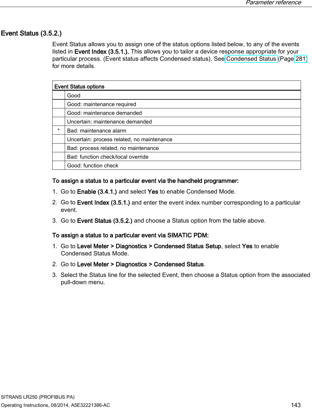  Parameter reference    SITRANS LR250 (PROFIBUS PA) Operating Instructions, 08/2014, A5E32221386-AC 143 Event Status (3.5.2.) Event Status allows you to assign one of the status options listed below, to any of the events listed in Event Index (3.5.1.). This allows you to tailor a device response appropriate for your particular process. (Event status affects Condensed status). See Condensed Status (Page 281) for more details.  Event Status options  Good  Good: maintenance required  Good: maintenance demanded  Uncertain: maintenance demanded *  Bad: maintenance alarm  Uncertain: process related, no maintenance  Bad: process related, no maintenance  Bad: function check/local override  Good: function check To assign a status to a particular event via the handheld programmer: 1. Go to Enable (3.4.1.) and select Yes to enable Condensed Mode. 2. Go to Event Index (3.5.1.) and enter the event index number corresponding to a particular event. 3. Go to Event Status (3.5.2.) and choose a Status option from the table above. To assign a status to a particular event via SIMATIC PDM: 1. Go to Level Meter &gt; Diagnostics &gt; Condensed Status Setup, select Yes to enable Condensed Status Mode. 2. Go to Level Meter &gt; Diagnostics &gt; Condensed Status. 3. Select the Status line for the selected Event, then choose a Status option from the associated pull-down menu. 