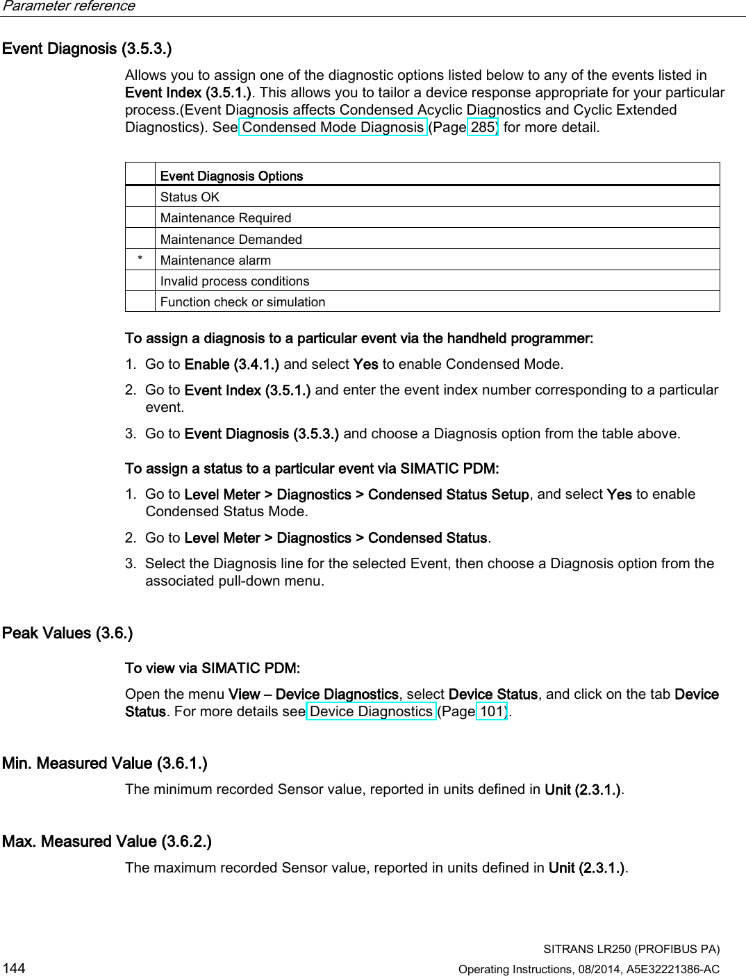 Parameter reference    SITRANS LR250 (PROFIBUS PA) 144 Operating Instructions, 08/2014, A5E32221386-AC Event Diagnosis (3.5.3.) Allows you to assign one of the diagnostic options listed below to any of the events listed in Event Index (3.5.1.). This allows you to tailor a device response appropriate for your particular process.(Event Diagnosis affects Condensed Acyclic Diagnostics and Cyclic Extended Diagnostics). See Condensed Mode Diagnosis (Page 285) for more detail.    Event Diagnosis Options  Status OK  Maintenance Required  Maintenance Demanded *  Maintenance alarm  Invalid process conditions  Function check or simulation To assign a diagnosis to a particular event via the handheld programmer: 1. Go to Enable (3.4.1.) and select Yes to enable Condensed Mode. 2. Go to Event Index (3.5.1.) and enter the event index number corresponding to a particular event. 3. Go to Event Diagnosis (3.5.3.) and choose a Diagnosis option from the table above. To assign a status to a particular event via SIMATIC PDM: 1. Go to Level Meter &gt; Diagnostics &gt; Condensed Status Setup, and select Yes to enable Condensed Status Mode. 2. Go to Level Meter &gt; Diagnostics &gt; Condensed Status. 3. Select the Diagnosis line for the selected Event, then choose a Diagnosis option from the associated pull-down menu. Peak Values (3.6.) To view via SIMATIC PDM: Open the menu View – Device Diagnostics, select Device Status, and click on the tab Device Status. For more details see Device Diagnostics (Page 101). Min. Measured Value (3.6.1.) The minimum recorded Sensor value, reported in units defined in Unit (2.3.1.). Max. Measured Value (3.6.2.) The maximum recorded Sensor value, reported in units defined in Unit (2.3.1.). 