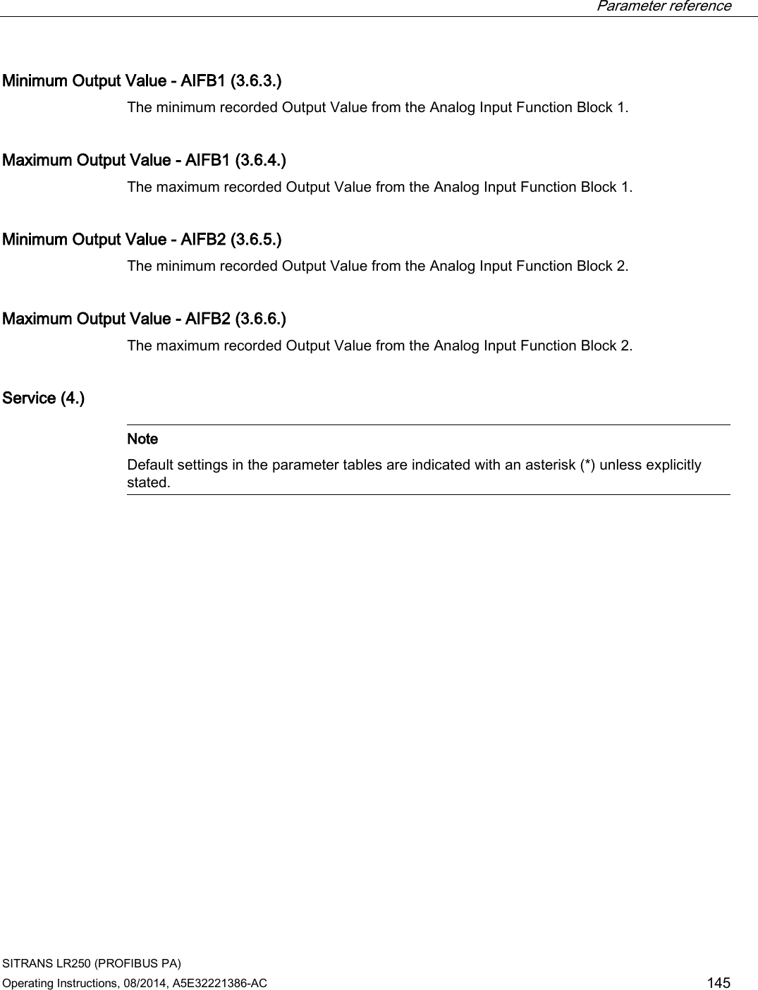  Parameter reference    SITRANS LR250 (PROFIBUS PA) Operating Instructions, 08/2014, A5E32221386-AC 145 Minimum Output Value - AIFB1 (3.6.3.) The minimum recorded Output Value from the Analog Input Function Block 1. Maximum Output Value - AIFB1 (3.6.4.) The maximum recorded Output Value from the Analog Input Function Block 1. Minimum Output Value - AIFB2 (3.6.5.) The minimum recorded Output Value from the Analog Input Function Block 2. Maximum Output Value - AIFB2 (3.6.6.) The maximum recorded Output Value from the Analog Input Function Block 2. Service (4.)   Note Default settings in the parameter tables are indicated with an asterisk (*) unless explicitly stated.  