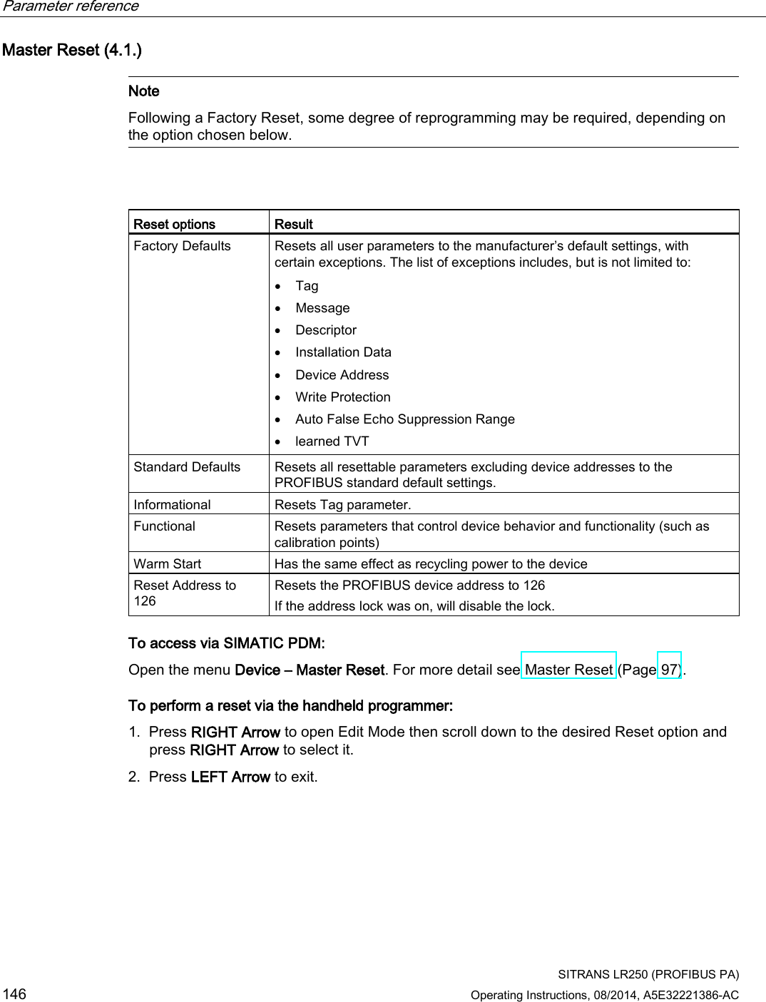 Parameter reference    SITRANS LR250 (PROFIBUS PA) 146 Operating Instructions, 08/2014, A5E32221386-AC Master Reset (4.1.)   Note Following a Factory Reset, some degree of reprogramming may be required, depending on the option chosen below.    Reset options Result Factory Defaults Resets all user parameters to the manufacturer’s default settings, with certain exceptions. The list of exceptions includes, but is not limited to: • Tag • Message • Descriptor • Installation Data • Device Address • Write Protection • Auto False Echo Suppression Range • learned TVT Standard Defaults Resets all resettable parameters excluding device addresses to the PROFIBUS standard default settings. Informational Resets Tag parameter. Functional Resets parameters that control device behavior and functionality (such as calibration points) Warm Start Has the same effect as recycling power to the device Reset Address to 126 Resets the PROFIBUS device address to 126  If the address lock was on, will disable the lock. To access via SIMATIC PDM: Open the menu Device – Master Reset. For more detail see Master Reset (Page 97).  To perform a reset via the handheld programmer: 1. Press RIGHT Arrow to open Edit Mode then scroll down to the desired Reset option and press RIGHT Arrow to select it. 2. Press LEFT Arrow to exit. 