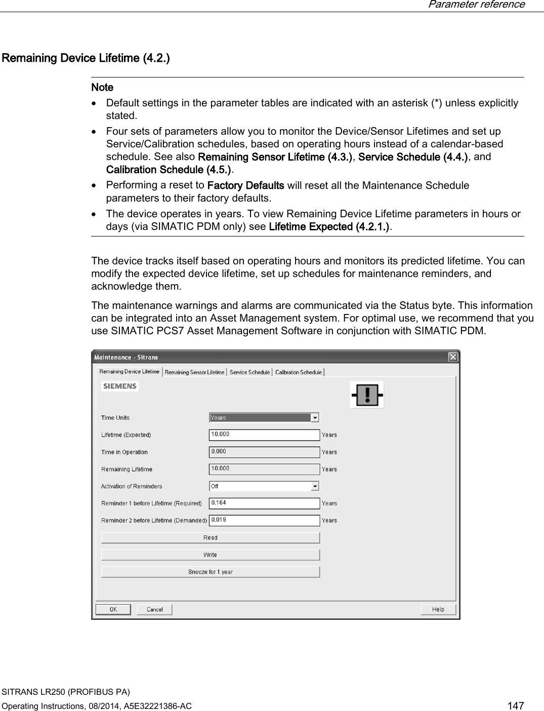  Parameter reference    SITRANS LR250 (PROFIBUS PA) Operating Instructions, 08/2014, A5E32221386-AC 147 Remaining Device Lifetime (4.2.)   Note • Default settings in the parameter tables are indicated with an asterisk (*) unless explicitly stated. • Four sets of parameters allow you to monitor the Device/Sensor Lifetimes and set up Service/Calibration schedules, based on operating hours instead of a calendar-based schedule. See also Remaining Sensor Lifetime (4.3.), Service Schedule (4.4.), and Calibration Schedule (4.5.). • Performing a reset to Factory Defaults will reset all the Maintenance Schedule parameters to their factory defaults. • The device operates in years. To view Remaining Device Lifetime parameters in hours or days (via SIMATIC PDM only) see Lifetime Expected (4.2.1.).  The device tracks itself based on operating hours and monitors its predicted lifetime. You can modify the expected device lifetime, set up schedules for maintenance reminders, and acknowledge them. The maintenance warnings and alarms are communicated via the Status byte. This information can be integrated into an Asset Management system. For optimal use, we recommend that you use SIMATIC PCS7 Asset Management Software in conjunction with SIMATIC PDM.  