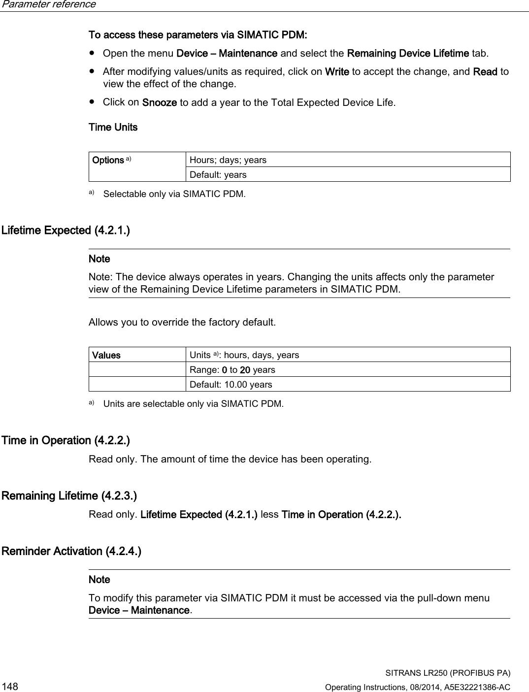 Parameter reference    SITRANS LR250 (PROFIBUS PA) 148 Operating Instructions, 08/2014, A5E32221386-AC To access these parameters via SIMATIC PDM:  ● Open the menu Device – Maintenance and select the Remaining Device Lifetime tab. ● After modifying values/units as required, click on Write to accept the change, and Read to view the effect of the change. ● Click on Snooze to add a year to the Total Expected Device Life. Time Units  Options a) Hours; days; years Default: years  a) Selectable only via SIMATIC PDM.  Lifetime Expected (4.2.1.)   Note Note: The device always operates in years. Changing the units affects only the parameter view of the Remaining Device Lifetime parameters in SIMATIC PDM.  Allows you to override the factory default.  Values Units a): hours, days, years  Range: 0 to 20 years  Default: 10.00 years  a) Units are selectable only via SIMATIC PDM. Time in Operation (4.2.2.) Read only. The amount of time the device has been operating. Remaining Lifetime (4.2.3.) Read only. Lifetime Expected (4.2.1.) less Time in Operation (4.2.2.). Reminder Activation (4.2.4.)   Note To modify this parameter via SIMATIC PDM it must be accessed via the pull-down menu Device – Maintenance.  