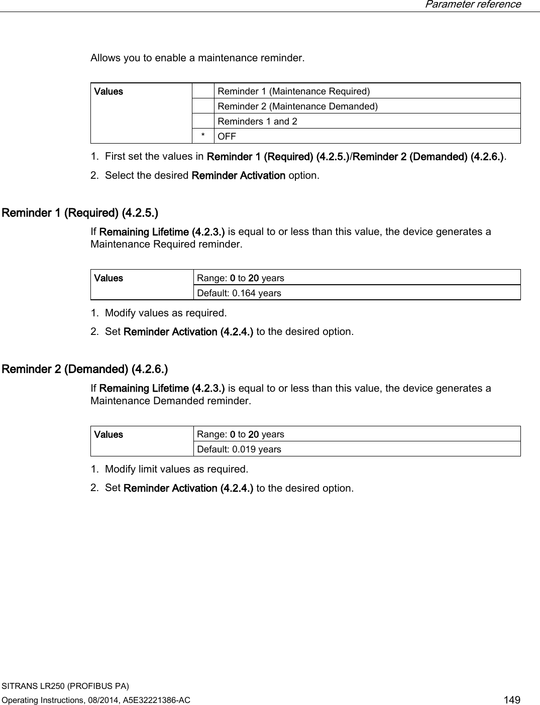  Parameter reference    SITRANS LR250 (PROFIBUS PA) Operating Instructions, 08/2014, A5E32221386-AC 149 Allows you to enable a maintenance reminder.   Values    Reminder 1 (Maintenance Required)  Reminder 2 (Maintenance Demanded)  Reminders 1 and 2 *  OFF 1. First set the values in Reminder 1 (Required) (4.2.5.)/Reminder 2 (Demanded) (4.2.6.). 2. Select the desired Reminder Activation option. Reminder 1 (Required) (4.2.5.) If Remaining Lifetime (4.2.3.) is equal to or less than this value, the device generates a Maintenance Required reminder.  Values Range: 0 to 20 years Default: 0.164 years 1. Modify values as required. 2. Set Reminder Activation (4.2.4.) to the desired option. Reminder 2 (Demanded) (4.2.6.) If Remaining Lifetime (4.2.3.) is equal to or less than this value, the device generates a Maintenance Demanded reminder.  Values Range: 0 to 20 years Default: 0.019 years 1. Modify limit values as required. 2. Set Reminder Activation (4.2.4.) to the desired option. 