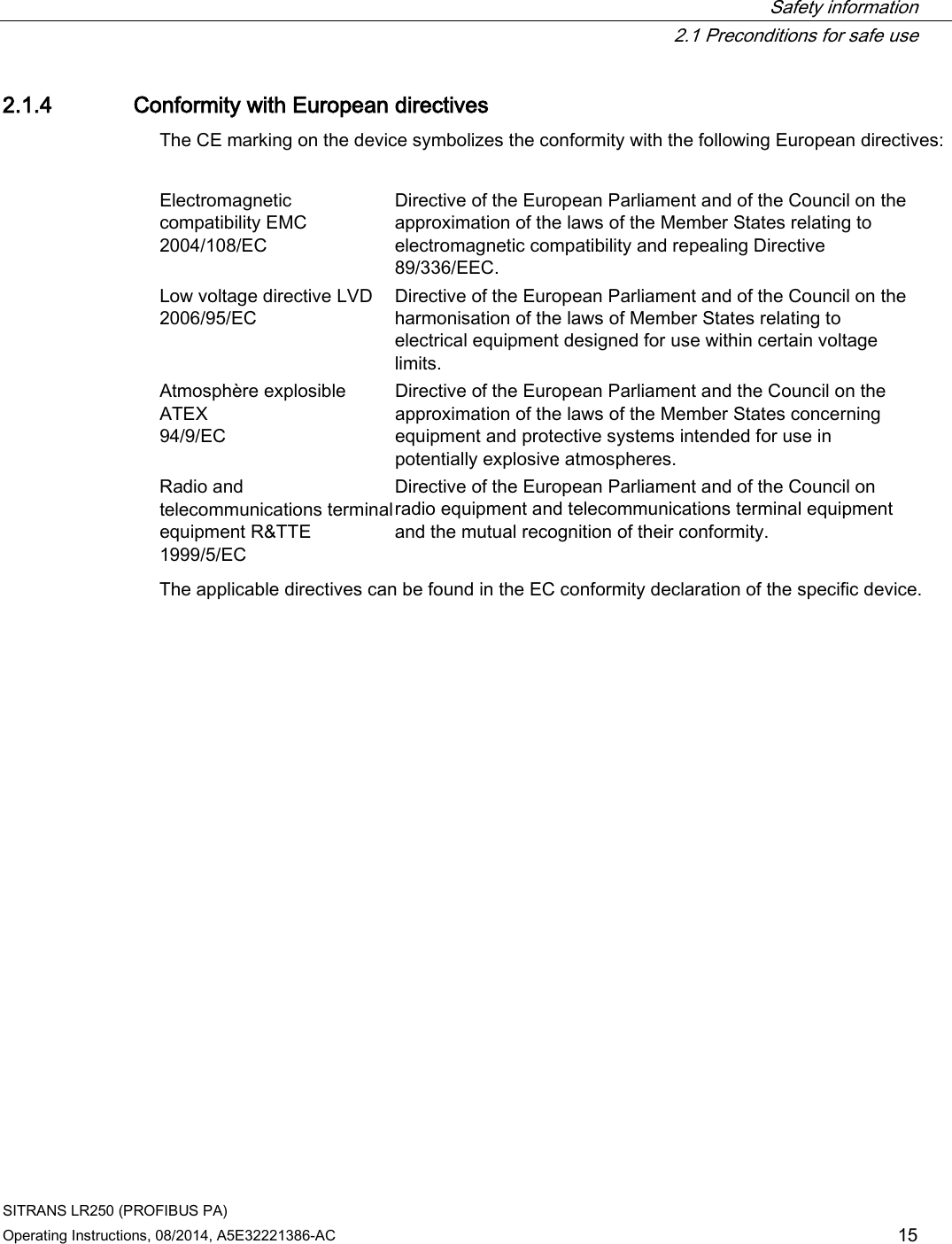  Safety information  2.1 Preconditions for safe use SITRANS LR250 (PROFIBUS PA) Operating Instructions, 08/2014, A5E32221386-AC 15 2.1.4 Conformity with European directives The CE marking on the device symbolizes the conformity with the following European directives:  Electromagnetic compatibility EMC  2004/108/EC Directive of the European Parliament and of the Council on the approximation of the laws of the Member States relating to electromagnetic compatibility and repealing Directive 89/336/EEC. Low voltage directive LVD  2006/95/EC Directive of the European Parliament and of the Council on the harmonisation of the laws of Member States relating to electrical equipment designed for use within certain voltage limits. Atmosphère explosible ATEX  94/9/EC Directive of the European Parliament and the Council on the approximation of the laws of the Member States concerning equipment and protective systems intended for use in potentially explosive atmospheres.  Radio and telecommunications terminal equipment R&amp;TTE  1999/5/EC Directive of the European Parliament and of the Council on radio equipment and telecommunications terminal equipment and the mutual recognition of their conformity. The applicable directives can be found in the EC conformity declaration of the specific device. 