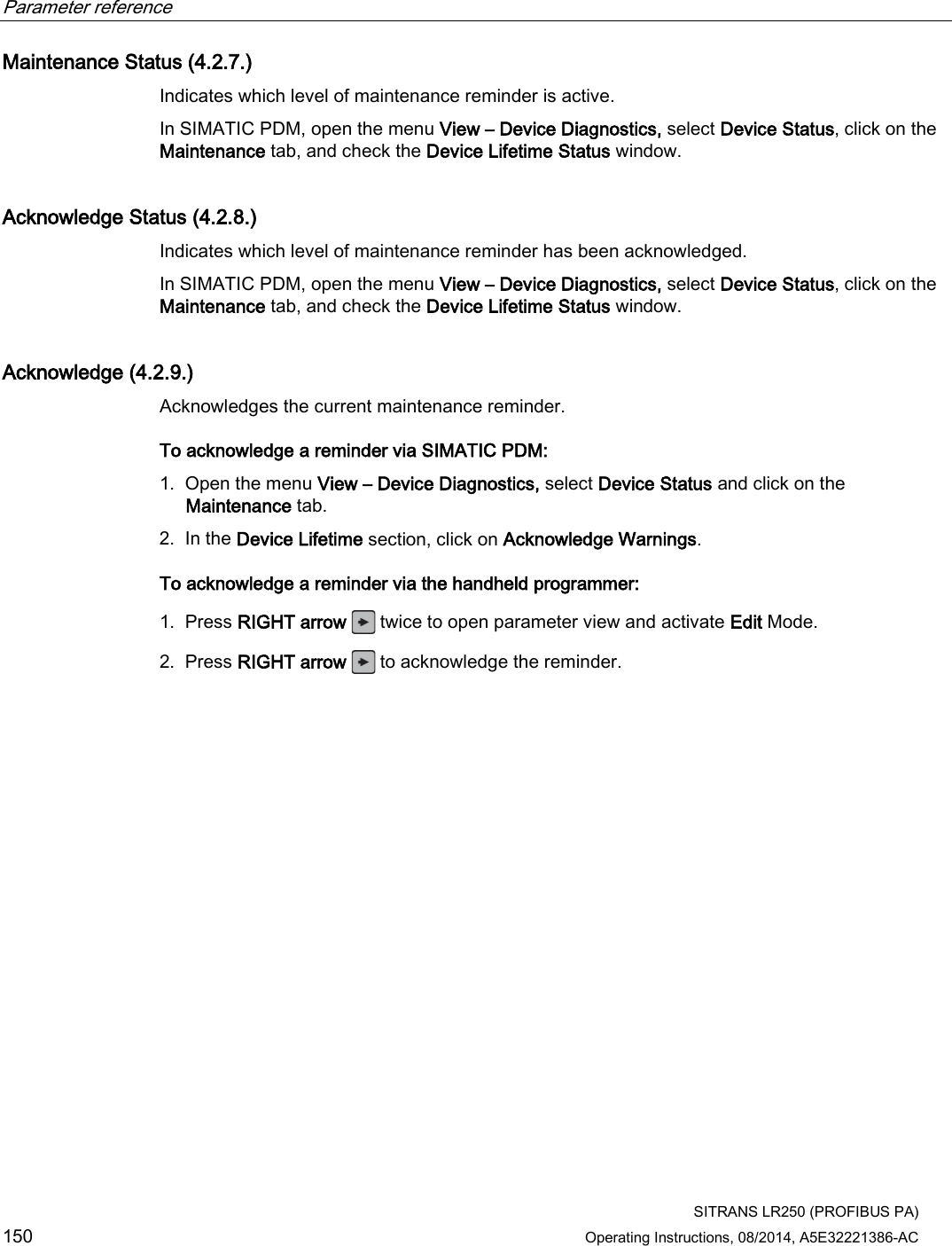 Parameter reference    SITRANS LR250 (PROFIBUS PA) 150 Operating Instructions, 08/2014, A5E32221386-AC Maintenance Status (4.2.7.) Indicates which level of maintenance reminder is active. In SIMATIC PDM, open the menu View – Device Diagnostics, select Device Status, click on the Maintenance tab, and check the Device Lifetime Status window. Acknowledge Status (4.2.8.) Indicates which level of maintenance reminder has been acknowledged.  In SIMATIC PDM, open the menu View – Device Diagnostics, select Device Status, click on the Maintenance tab, and check the Device Lifetime Status window. Acknowledge (4.2.9.) Acknowledges the current maintenance reminder. To acknowledge a reminder via SIMATIC PDM: 1. Open the menu View – Device Diagnostics, select Device Status and click on the Maintenance tab. 2. In the Device Lifetime section, click on Acknowledge Warnings. To acknowledge a reminder via the handheld programmer: 1. Press RIGHT arrow  twice to open parameter view and activate Edit Mode. 2. Press RIGHT arrow   to acknowledge the reminder. 