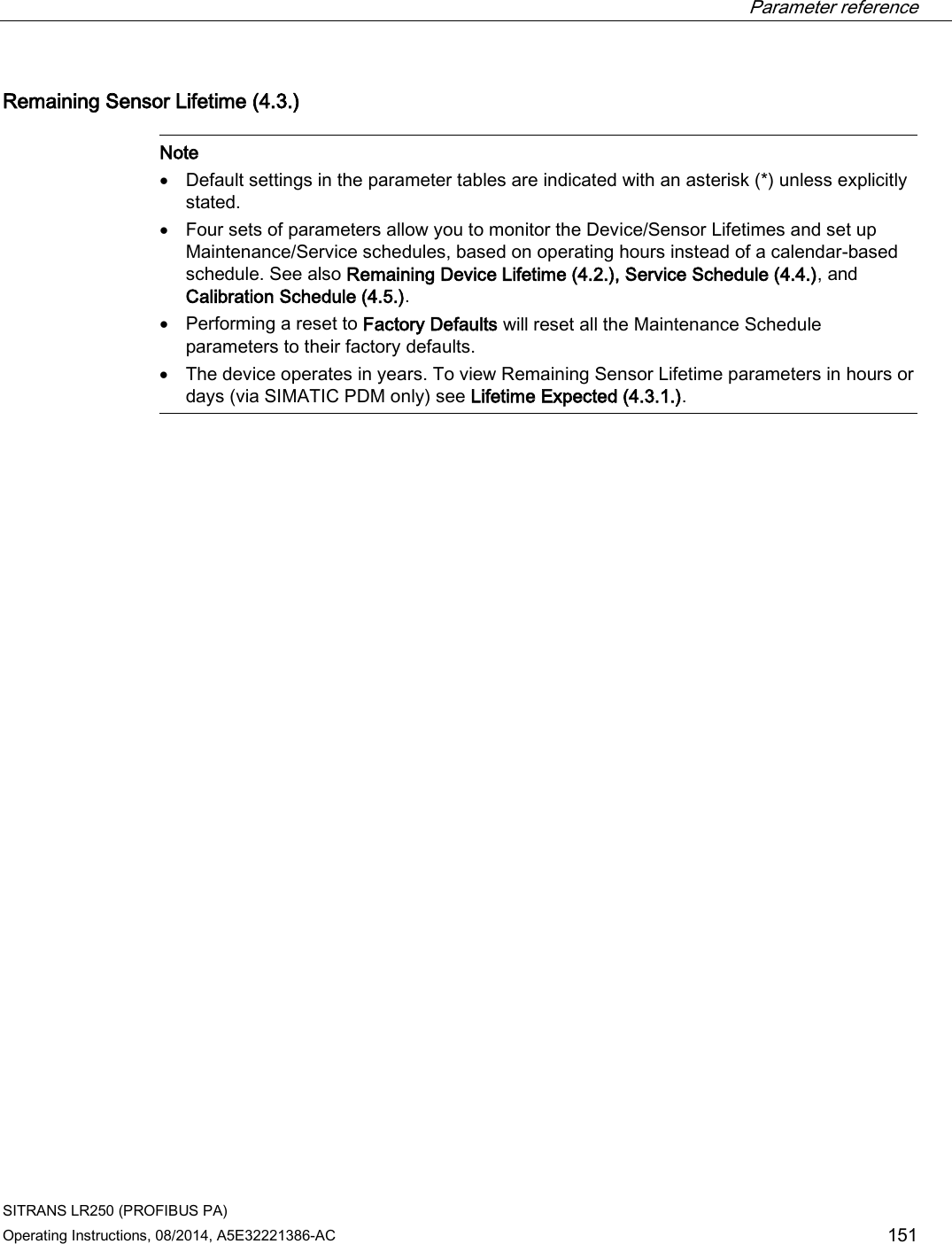  Parameter reference    SITRANS LR250 (PROFIBUS PA) Operating Instructions, 08/2014, A5E32221386-AC 151 Remaining Sensor Lifetime (4.3.)   Note • Default settings in the parameter tables are indicated with an asterisk (*) unless explicitly stated. • Four sets of parameters allow you to monitor the Device/Sensor Lifetimes and set up Maintenance/Service schedules, based on operating hours instead of a calendar-based schedule. See also Remaining Device Lifetime (4.2.), Service Schedule (4.4.), and Calibration Schedule (4.5.). • Performing a reset to Factory Defaults will reset all the Maintenance Schedule parameters to their factory defaults. • The device operates in years. To view Remaining Sensor Lifetime parameters in hours or days (via SIMATIC PDM only) see Lifetime Expected (4.3.1.).  