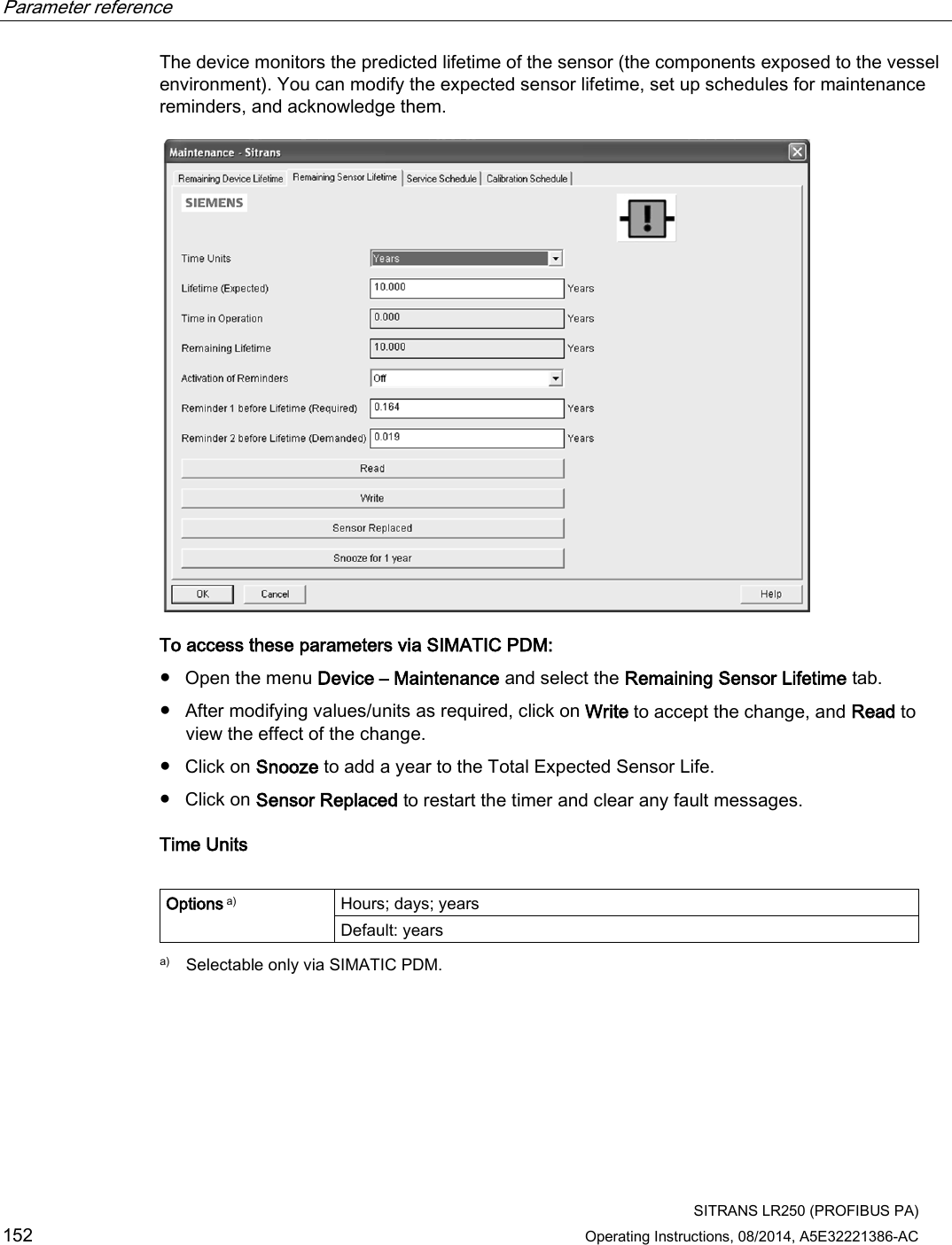 Parameter reference    SITRANS LR250 (PROFIBUS PA) 152 Operating Instructions, 08/2014, A5E32221386-AC The device monitors the predicted lifetime of the sensor (the components exposed to the vessel environment). You can modify the expected sensor lifetime, set up schedules for maintenance reminders, and acknowledge them.  To access these parameters via SIMATIC PDM: ● Open the menu Device – Maintenance and select the Remaining Sensor Lifetime tab. ● After modifying values/units as required, click on Write to accept the change, and Read to view the effect of the change. ● Click on Snooze to add a year to the Total Expected Sensor Life. ● Click on Sensor Replaced to restart the timer and clear any fault messages. Time Units  Options a) Hours; days; years Default: years  a)  Selectable only via SIMATIC PDM. 