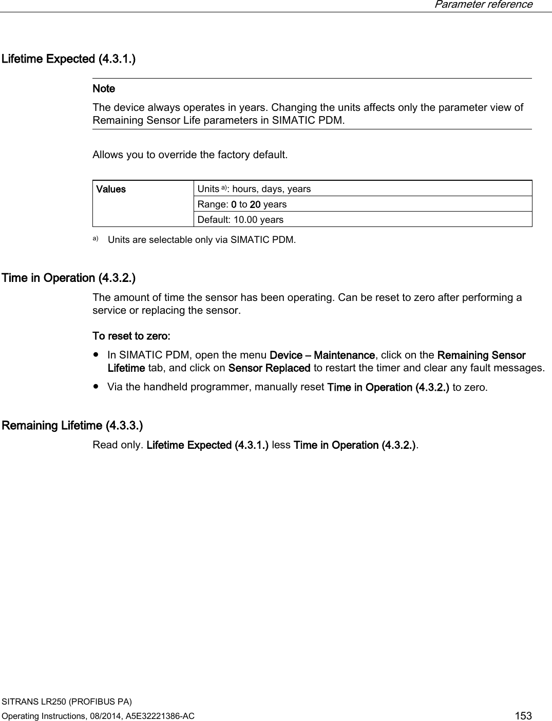  Parameter reference    SITRANS LR250 (PROFIBUS PA) Operating Instructions, 08/2014, A5E32221386-AC 153 Lifetime Expected (4.3.1.)   Note The device always operates in years. Changing the units affects only the parameter view of Remaining Sensor Life parameters in SIMATIC PDM.  Allows you to override the factory default.  Values   Units a): hours, days, years Range: 0 to 20 years Default: 10.00 years  a)  Units are selectable only via SIMATIC PDM. Time in Operation (4.3.2.) The amount of time the sensor has been operating. Can be reset to zero after performing a service or replacing the sensor. To reset to zero: ● In SIMATIC PDM, open the menu Device – Maintenance, click on the Remaining Sensor Lifetime tab, and click on Sensor Replaced to restart the timer and clear any fault messages. ● Via the handheld programmer, manually reset Time in Operation (4.3.2.) to zero. Remaining Lifetime (4.3.3.)  Read only. Lifetime Expected (4.3.1.) less Time in Operation (4.3.2.).  