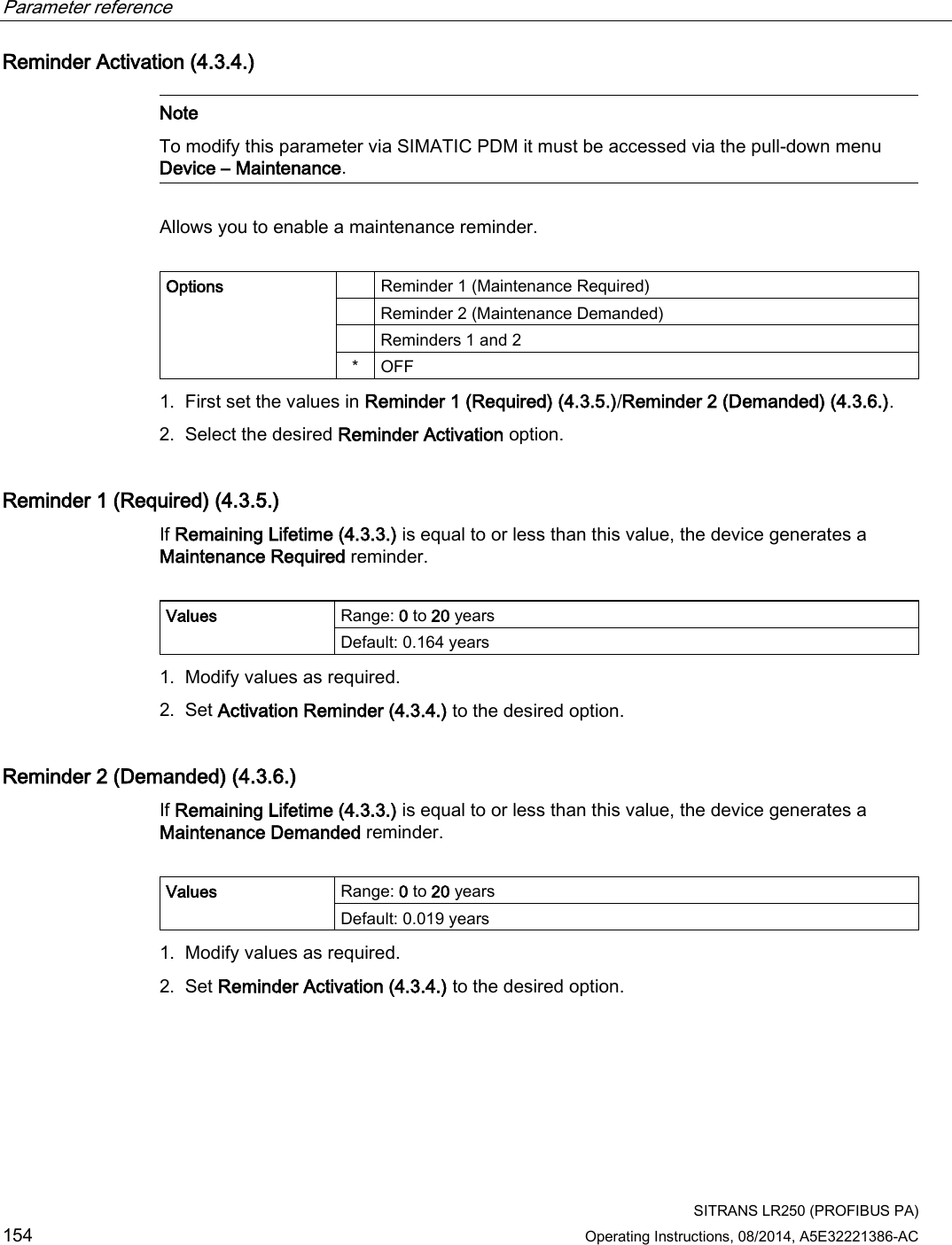 Parameter reference    SITRANS LR250 (PROFIBUS PA) 154 Operating Instructions, 08/2014, A5E32221386-AC Reminder Activation (4.3.4.)   Note To modify this parameter via SIMATIC PDM it must be accessed via the pull-down menu Device – Maintenance.  Allows you to enable a maintenance reminder.   Options     Reminder 1 (Maintenance Required)  Reminder 2 (Maintenance Demanded)  Reminders 1 and 2 *  OFF 1. First set the values in Reminder 1 (Required) (4.3.5.)/Reminder 2 (Demanded) (4.3.6.). 2. Select the desired Reminder Activation option. Reminder 1 (Required) (4.3.5.) If Remaining Lifetime (4.3.3.) is equal to or less than this value, the device generates a Maintenance Required reminder.  Values Range: 0 to 20 years Default: 0.164 years 1. Modify values as required. 2. Set Activation Reminder (4.3.4.) to the desired option. Reminder 2 (Demanded) (4.3.6.) If Remaining Lifetime (4.3.3.) is equal to or less than this value, the device generates a Maintenance Demanded reminder.   Values Range: 0 to 20 years Default: 0.019 years 1. Modify values as required. 2. Set Reminder Activation (4.3.4.) to the desired option. 