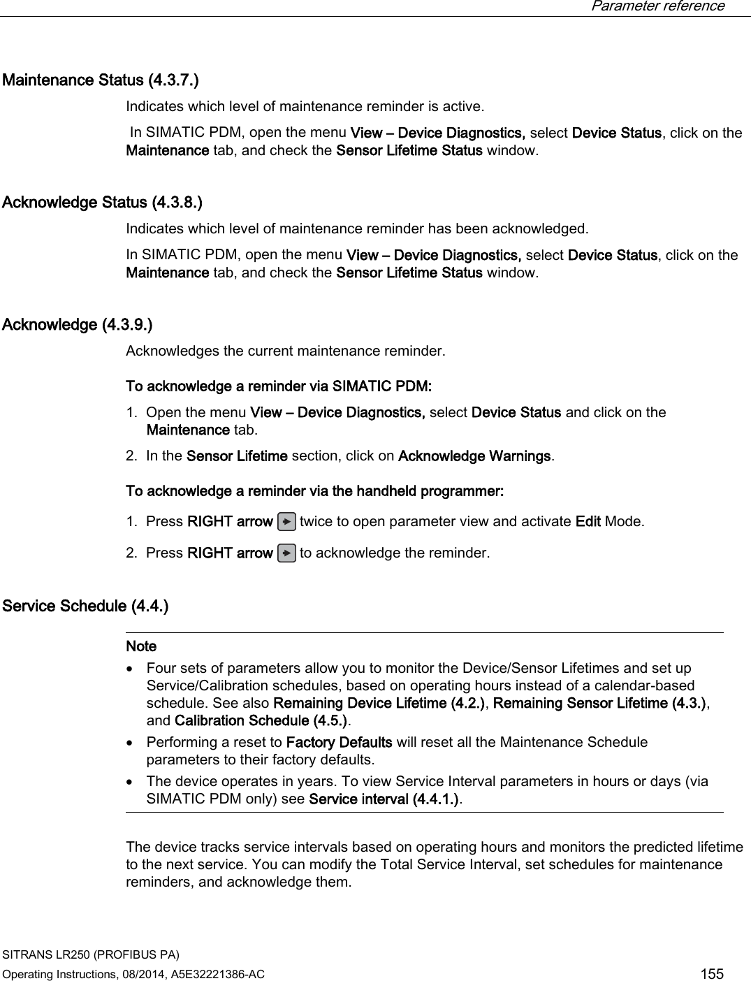  Parameter reference    SITRANS LR250 (PROFIBUS PA) Operating Instructions, 08/2014, A5E32221386-AC 155 Maintenance Status (4.3.7.) Indicates which level of maintenance reminder is active.  In SIMATIC PDM, open the menu View – Device Diagnostics, select Device Status, click on the Maintenance tab, and check the Sensor Lifetime Status window. Acknowledge Status (4.3.8.) Indicates which level of maintenance reminder has been acknowledged. In SIMATIC PDM, open the menu View – Device Diagnostics, select Device Status, click on the Maintenance tab, and check the Sensor Lifetime Status window. Acknowledge (4.3.9.) Acknowledges the current maintenance reminder. To acknowledge a reminder via SIMATIC PDM: 1. Open the menu View – Device Diagnostics, select Device Status and click on the Maintenance tab. 2. In the Sensor Lifetime section, click on Acknowledge Warnings. To acknowledge a reminder via the handheld programmer: 1. Press RIGHT arrow  twice to open parameter view and activate Edit Mode. 2. Press RIGHT arrow  to acknowledge the reminder. Service Schedule (4.4.)   Note • Four sets of parameters allow you to monitor the Device/Sensor Lifetimes and set up Service/Calibration schedules, based on operating hours instead of a calendar-based schedule. See also Remaining Device Lifetime (4.2.), Remaining Sensor Lifetime (4.3.), and Calibration Schedule (4.5.). • Performing a reset to Factory Defaults will reset all the Maintenance Schedule parameters to their factory defaults. • The device operates in years. To view Service Interval parameters in hours or days (via SIMATIC PDM only) see Service interval (4.4.1.).  The device tracks service intervals based on operating hours and monitors the predicted lifetime to the next service. You can modify the Total Service Interval, set schedules for maintenance reminders, and acknowledge them.  