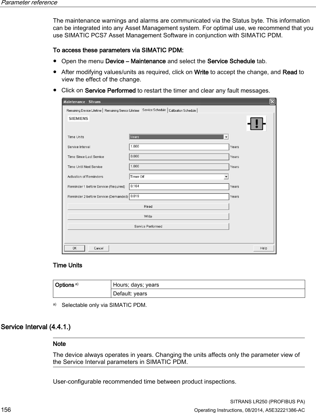 Parameter reference    SITRANS LR250 (PROFIBUS PA) 156 Operating Instructions, 08/2014, A5E32221386-AC The maintenance warnings and alarms are communicated via the Status byte. This information can be integrated into any Asset Management system. For optimal use, we recommend that you use SIMATIC PCS7 Asset Management Software in conjunction with SIMATIC PDM. To access these parameters via SIMATIC PDM: ● Open the menu Device – Maintenance and select the Service Schedule tab. ● After modifying values/units as required, click on Write to accept the change, and Read to view the effect of the change. ● Click on Service Performed to restart the timer and clear any fault messages.  Time Units  Options a) Hours; days; years Default: years  a) Selectable only via SIMATIC PDM. Service Interval (4.4.1.)   Note The device always operates in years. Changing the units affects only the parameter view of the Service Interval parameters in SIMATIC PDM.  User-configurable recommended time between product inspections. 