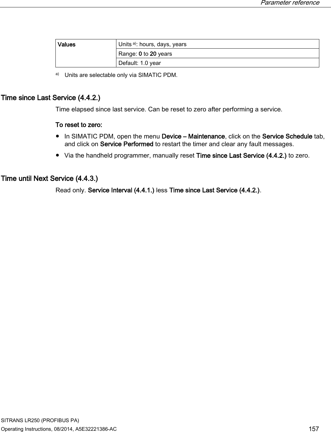  Parameter reference    SITRANS LR250 (PROFIBUS PA) Operating Instructions, 08/2014, A5E32221386-AC 157  Values Units a): hours, days, years Range: 0 to 20 years Default: 1.0 year  a) Units are selectable only via SIMATIC PDM. Time since Last Service (4.4.2.) Time elapsed since last service. Can be reset to zero after performing a service. To reset to zero: ● In SIMATIC PDM, open the menu Device – Maintenance, click on the Service Schedule tab, and click on Service Performed to restart the timer and clear any fault messages. ● Via the handheld programmer, manually reset Time since Last Service (4.4.2.) to zero. Time until Next Service (4.4.3.) Read only. Service Interval (4.4.1.) less Time since Last Service (4.4.2.). 
