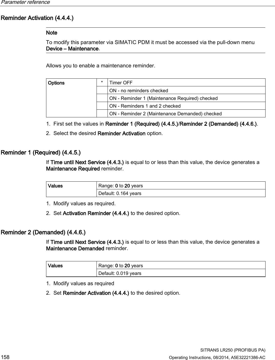 Parameter reference    SITRANS LR250 (PROFIBUS PA) 158 Operating Instructions, 08/2014, A5E32221386-AC Reminder Activation (4.4.4.)   Note To modify this parameter via SIMATIC PDM it must be accessed via the pull-down menu Device – Maintenance.  Allows you to enable a maintenance reminder.   Options  *  Timer OFF  ON - no reminders checked  ON - Reminder 1 (Maintenance Required) checked  ON - Reminders 1 and 2 checked  ON - Reminder 2 (Maintenance Demanded) checked 1. First set the values in Reminder 1 (Required) (4.4.5.)/Reminder 2 (Demanded) (4.4.6.). 2. Select the desired Reminder Activation option. Reminder 1 (Required) (4.4.5.) If Time until Next Service (4.4.3.) is equal to or less than this value, the device generates a Maintenance Required reminder.  Values Range: 0 to 20 years Default: 0.164 years 1. Modify values as required. 2. Set Activation Reminder (4.4.4.) to the desired option. Reminder 2 (Demanded) (4.4.6.) If Time until Next Service (4.4.3.) is equal to or less than this value, the device generates a Maintenance Demanded reminder.  Values Range: 0 to 20 years Default: 0.019 years 1. Modify values as required 2. Set Reminder Activation (4.4.4.) to the desired option. 