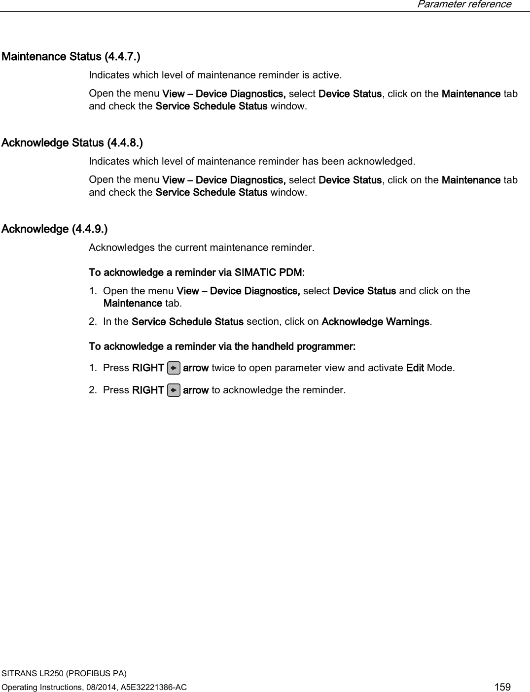  Parameter reference    SITRANS LR250 (PROFIBUS PA) Operating Instructions, 08/2014, A5E32221386-AC 159 Maintenance Status (4.4.7.) Indicates which level of maintenance reminder is active. Open the menu View – Device Diagnostics, select Device Status, click on the Maintenance tab and check the Service Schedule Status window. Acknowledge Status (4.4.8.) Indicates which level of maintenance reminder has been acknowledged. Open the menu View – Device Diagnostics, select Device Status, click on the Maintenance tab and check the Service Schedule Status window. Acknowledge (4.4.9.) Acknowledges the current maintenance reminder. To acknowledge a reminder via SIMATIC PDM:  1. Open the menu View – Device Diagnostics, select Device Status and click on the Maintenance tab. 2. In the Service Schedule Status section, click on Acknowledge Warnings. To acknowledge a reminder via the handheld programmer:  1. Press RIGHT   arrow twice to open parameter view and activate Edit Mode. 2. Press RIGHT   arrow to acknowledge the reminder. 