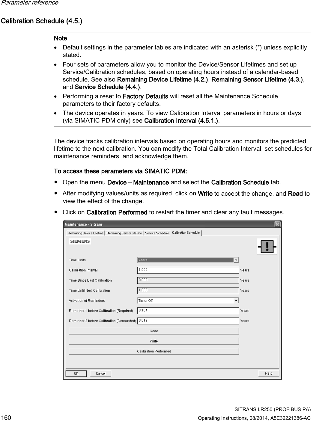 Parameter reference    SITRANS LR250 (PROFIBUS PA) 160 Operating Instructions, 08/2014, A5E32221386-AC Calibration Schedule (4.5.)   Note • Default settings in the parameter tables are indicated with an asterisk (*) unless explicitly stated. • Four sets of parameters allow you to monitor the Device/Sensor Lifetimes and set up Service/Calibration schedules, based on operating hours instead of a calendar-based schedule. See also Remaining Device Lifetime (4.2.), Remaining Sensor Lifetime (4.3.), and Service Schedule (4.4.). • Performing a reset to Factory Defaults will reset all the Maintenance Schedule parameters to their factory defaults. • The device operates in years. To view Calibration Interval parameters in hours or days (via SIMATIC PDM only) see Calibration Interval (4.5.1.).  The device tracks calibration intervals based on operating hours and monitors the predicted lifetime to the next calibration. You can modify the Total Calibration Interval, set schedules for maintenance reminders, and acknowledge them. To access these parameters via SIMATIC PDM: ● Open the menu Device – Maintenance and select the Calibration Schedule tab. ● After modifying values/units as required, click on Write to accept the change, and Read to view the effect of the change. ● Click on Calibration Performed to restart the timer and clear any fault messages.  