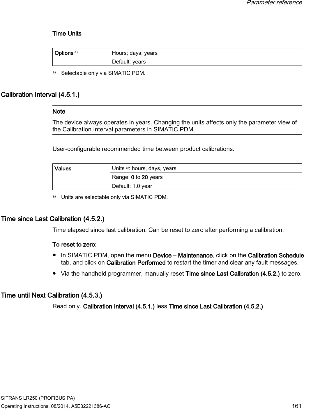  Parameter reference    SITRANS LR250 (PROFIBUS PA) Operating Instructions, 08/2014, A5E32221386-AC 161 Time Units  Options a) Hours; days; years Default: years  a) Selectable only via SIMATIC PDM. Calibration Interval (4.5.1.)   Note The device always operates in years. Changing the units affects only the parameter view of the Calibration Interval parameters in SIMATIC PDM.  User-configurable recommended time between product calibrations.  Values Units a): hours, days, years Range: 0 to 20 years Default: 1.0 year  a) Units are selectable only via SIMATIC PDM. Time since Last Calibration (4.5.2.) Time elapsed since last calibration. Can be reset to zero after performing a calibration. To reset to zero: ● In SIMATIC PDM, open the menu Device – Maintenance, click on the Calibration Schedule tab, and click on Calibration Performed to restart the timer and clear any fault messages. ● Via the handheld programmer, manually reset Time since Last Calibration (4.5.2.) to zero. Time until Next Calibration (4.5.3.) Read only. Calibration Interval (4.5.1.) less Time since Last Calibration (4.5.2.).  