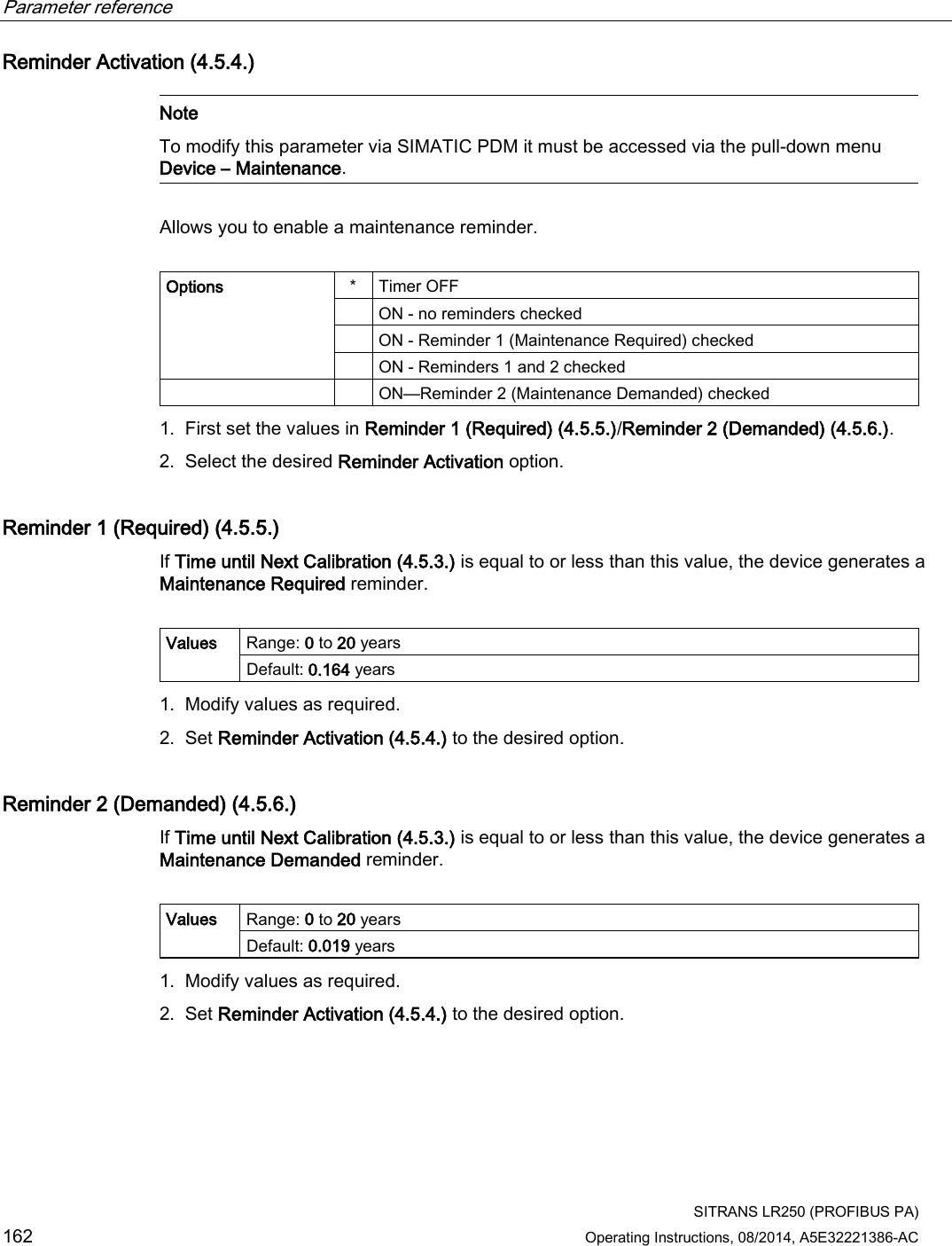 Parameter reference    SITRANS LR250 (PROFIBUS PA) 162 Operating Instructions, 08/2014, A5E32221386-AC Reminder Activation (4.5.4.)   Note To modify this parameter via SIMATIC PDM it must be accessed via the pull-down menu Device – Maintenance.  Allows you to enable a maintenance reminder.  Options  *  Timer OFF  ON - no reminders checked  ON - Reminder 1 (Maintenance Required) checked  ON - Reminders 1 and 2 checked     ON—Reminder 2 (Maintenance Demanded) checked 1. First set the values in Reminder 1 (Required) (4.5.5.)/Reminder 2 (Demanded) (4.5.6.). 2. Select the desired Reminder Activation option. Reminder 1 (Required) (4.5.5.) If Time until Next Calibration (4.5.3.) is equal to or less than this value, the device generates a Maintenance Required reminder.  Values Range: 0 to 20 years Default: 0.164 years 1. Modify values as required. 2. Set Reminder Activation (4.5.4.) to the desired option. Reminder 2 (Demanded) (4.5.6.) If Time until Next Calibration (4.5.3.) is equal to or less than this value, the device generates a Maintenance Demanded reminder.  Values Range: 0 to 20 years Default: 0.019 years 1. Modify values as required. 2. Set Reminder Activation (4.5.4.) to the desired option. 