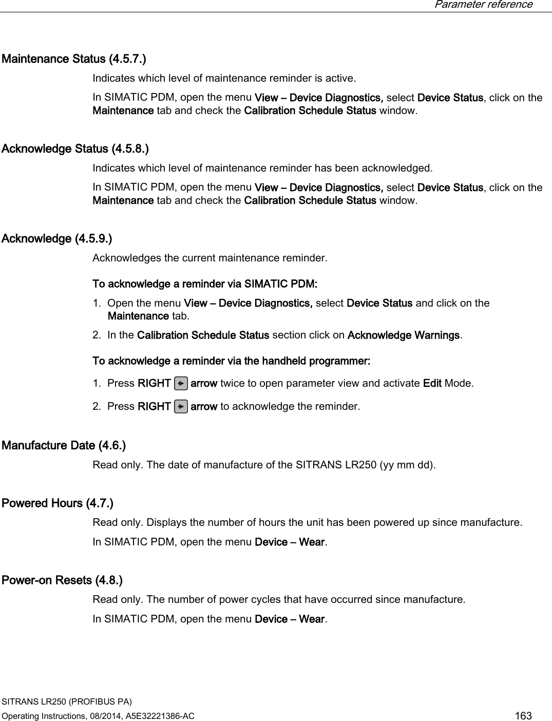  Parameter reference    SITRANS LR250 (PROFIBUS PA) Operating Instructions, 08/2014, A5E32221386-AC 163 Maintenance Status (4.5.7.) Indicates which level of maintenance reminder is active. In SIMATIC PDM, open the menu View – Device Diagnostics, select Device Status, click on the Maintenance tab and check the Calibration Schedule Status window. Acknowledge Status (4.5.8.) Indicates which level of maintenance reminder has been acknowledged. In SIMATIC PDM, open the menu View – Device Diagnostics, select Device Status, click on the Maintenance tab and check the Calibration Schedule Status window. Acknowledge (4.5.9.) Acknowledges the current maintenance reminder.  To acknowledge a reminder via SIMATIC PDM:  1. Open the menu View – Device Diagnostics, select Device Status and click on the Maintenance tab. 2. In the Calibration Schedule Status section click on Acknowledge Warnings. To acknowledge a reminder via the handheld programmer:  1. Press RIGHT   arrow twice to open parameter view and activate Edit Mode. 2. Press RIGHT   arrow to acknowledge the reminder. Manufacture Date (4.6.) Read only. The date of manufacture of the SITRANS LR250 (yy mm dd).  Powered Hours (4.7.) Read only. Displays the number of hours the unit has been powered up since manufacture.  In SIMATIC PDM, open the menu Device – Wear. Power-on Resets (4.8.) Read only. The number of power cycles that have occurred since manufacture.  In SIMATIC PDM, open the menu Device – Wear. 