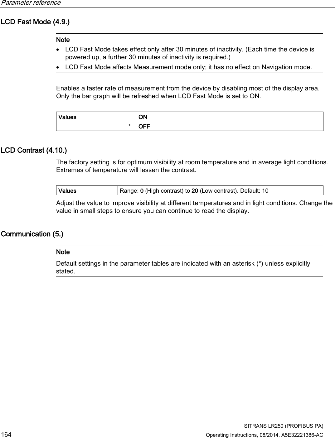 Parameter reference    SITRANS LR250 (PROFIBUS PA) 164 Operating Instructions, 08/2014, A5E32221386-AC LCD Fast Mode (4.9.)   Note • LCD Fast Mode takes effect only after 30 minutes of inactivity. (Each time the device is powered up, a further 30 minutes of inactivity is required.) • LCD Fast Mode affects Measurement mode only; it has no effect on Navigation mode.  Enables a faster rate of measurement from the device by disabling most of the display area. Only the bar graph will be refreshed when LCD Fast Mode is set to ON.  Values   ON  * OFF LCD Contrast (4.10.) The factory setting is for optimum visibility at room temperature and in average light conditions. Extremes of temperature will lessen the contrast.   Values Range: 0 (High contrast) to 20 (Low contrast). Default: 10 Adjust the value to improve visibility at different temperatures and in light conditions. Change the value in small steps to ensure you can continue to read the display.  Communication (5.)   Note Default settings in the parameter tables are indicated with an asterisk (*) unless explicitly stated.  