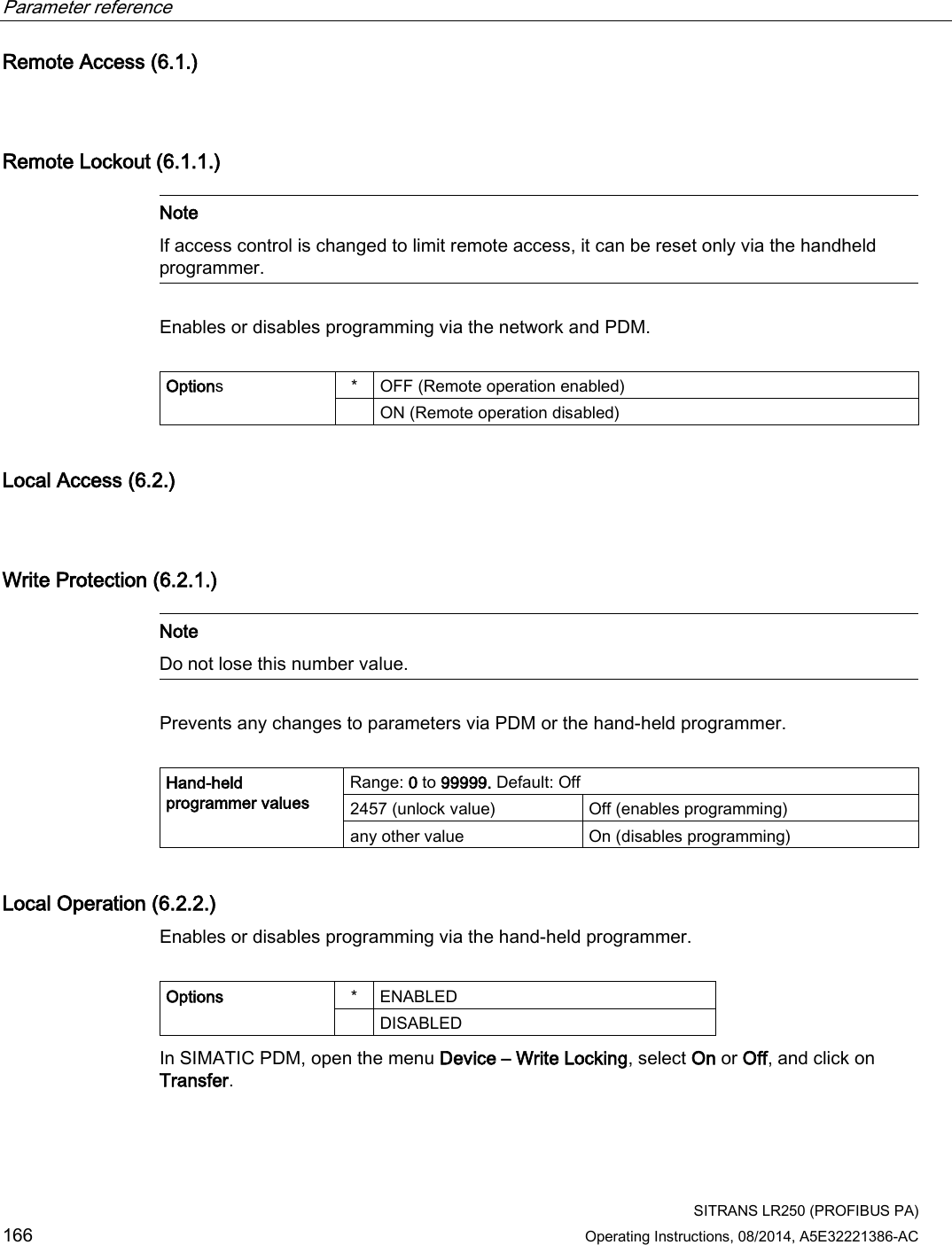 Parameter reference    SITRANS LR250 (PROFIBUS PA) 166 Operating Instructions, 08/2014, A5E32221386-AC Remote Access (6.1.)  Remote Lockout (6.1.1.)   Note If access control is changed to limit remote access, it can be reset only via the handheld programmer.  Enables or disables programming via the network and PDM.  Options  *  OFF (Remote operation enabled)  ON (Remote operation disabled) Local Access (6.2.)  Write Protection (6.2.1.)   Note Do not lose this number value.  Prevents any changes to parameters via PDM or the hand-held programmer.  Hand-held programmer values Range: 0 to 99999. Default: Off  2457 (unlock value) Off (enables programming) any other value On (disables programming) Local Operation (6.2.2.) Enables or disables programming via the hand-held programmer.  Options  *  ENABLED   DISABLED In SIMATIC PDM, open the menu Device – Write Locking, select On or Off, and click on Transfer. 