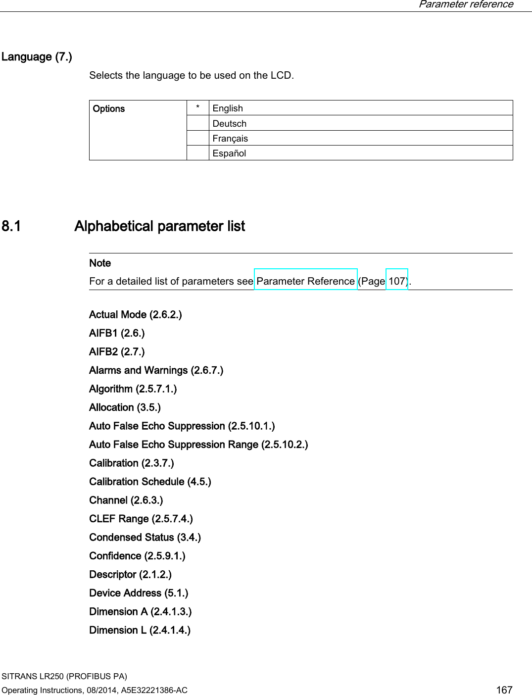  Parameter reference    SITRANS LR250 (PROFIBUS PA) Operating Instructions, 08/2014, A5E32221386-AC 167 Language (7.) Selects the language to be used on the LCD.   Options  *  English  Deutsch  Français  Español  8.1 Alphabetical parameter list   Note For a detailed list of parameters see Parameter Reference (Page 107).   Actual Mode (2.6.2.)  AIFB1 (2.6.) AIFB2 (2.7.) Alarms and Warnings (2.6.7.) Algorithm (2.5.7.1.) Allocation (3.5.)  Auto False Echo Suppression (2.5.10.1.)  Auto False Echo Suppression Range (2.5.10.2.) Calibration (2.3.7.)  Calibration Schedule (4.5.) Channel (2.6.3.)  CLEF Range (2.5.7.4.)  Condensed Status (3.4.)  Confidence (2.5.9.1.) Descriptor (2.1.2.)  Device Address (5.1.)  Dimension A (2.4.1.3.)  Dimension L (2.4.1.4.) 