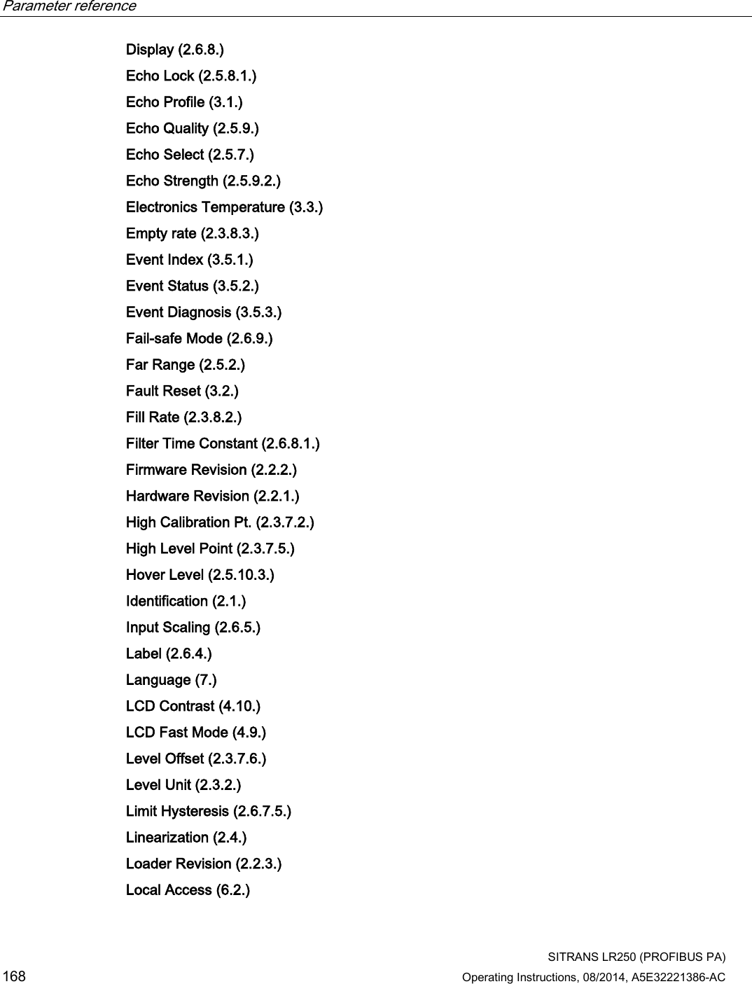 Parameter reference    SITRANS LR250 (PROFIBUS PA) 168 Operating Instructions, 08/2014, A5E32221386-AC Display (2.6.8.)  Echo Lock (2.5.8.1.)  Echo Profile (3.1.)  Echo Quality (2.5.9.)  Echo Select (2.5.7.)  Echo Strength (2.5.9.2.)  Electronics Temperature (3.3.)  Empty rate (2.3.8.3.)  Event Index (3.5.1.)  Event Status (3.5.2.)  Event Diagnosis (3.5.3.)  Fail-safe Mode (2.6.9.) Far Range (2.5.2.)  Fault Reset (3.2.)  Fill Rate (2.3.8.2.)  Filter Time Constant (2.6.8.1.) Firmware Revision (2.2.2.) Hardware Revision (2.2.1.)  High Calibration Pt. (2.3.7.2.)  High Level Point (2.3.7.5.) Hover Level (2.5.10.3.) Identification (2.1.)  Input Scaling (2.6.5.) Label (2.6.4.)  Language (7.) LCD Contrast (4.10.) LCD Fast Mode (4.9.) Level Offset (2.3.7.6.)  Level Unit (2.3.2.)  Limit Hysteresis (2.6.7.5.)  Linearization (2.4.)  Loader Revision (2.2.3.)  Local Access (6.2.)  