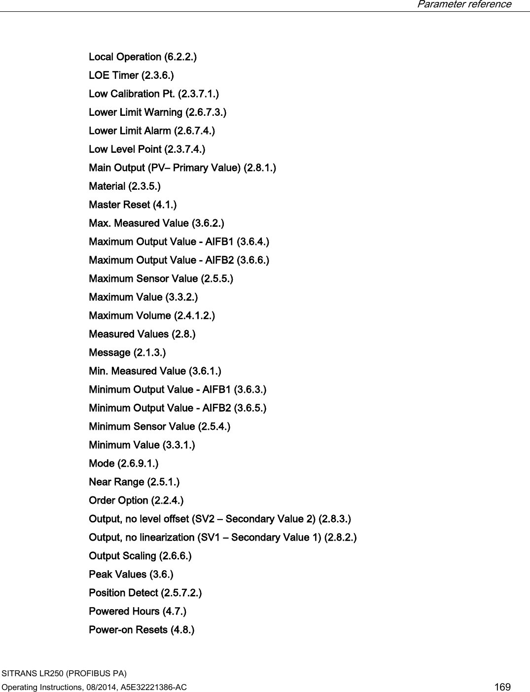  Parameter reference    SITRANS LR250 (PROFIBUS PA) Operating Instructions, 08/2014, A5E32221386-AC 169 Local Operation (6.2.2.)  LOE Timer (2.3.6.)  Low Calibration Pt. (2.3.7.1.)  Lower Limit Warning (2.6.7.3.)  Lower Limit Alarm (2.6.7.4.)  Low Level Point (2.3.7.4.)  Main Output (PV– Primary Value) (2.8.1.)  Material (2.3.5.)  Master Reset (4.1.)  Max. Measured Value (3.6.2.)  Maximum Output Value - AIFB1 (3.6.4.)  Maximum Output Value - AIFB2 (3.6.6.)  Maximum Sensor Value (2.5.5.)  Maximum Value (3.3.2.)  Maximum Volume (2.4.1.2.)  Measured Values (2.8.)  Message (2.1.3.)  Min. Measured Value (3.6.1.)  Minimum Output Value - AIFB1 (3.6.3.)  Minimum Output Value - AIFB2 (3.6.5.)  Minimum Sensor Value (2.5.4.)  Minimum Value (3.3.1.)  Mode (2.6.9.1.)  Near Range (2.5.1.)  Order Option (2.2.4.)  Output, no level offset (SV2 – Secondary Value 2) (2.8.3.)  Output, no linearization (SV1 – Secondary Value 1) (2.8.2.)  Output Scaling (2.6.6.)  Peak Values (3.6.)  Position Detect (2.5.7.2.)  Powered Hours (4.7.)  Power-on Resets (4.8.)  