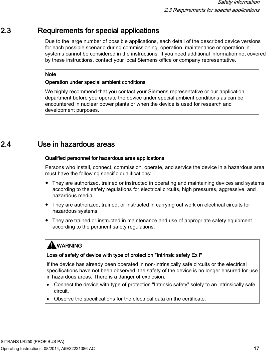  Safety information  2.3 Requirements for special applications SITRANS LR250 (PROFIBUS PA) Operating Instructions, 08/2014, A5E32221386-AC 17 2.3 Requirements for special applications Due to the large number of possible applications, each detail of the described device versions for each possible scenario during commissioning, operation, maintenance or operation in systems cannot be considered in the instructions. If you need additional information not covered by these instructions, contact your local Siemens office or company representative.    Note Operation under special ambient conditions We highly recommend that you contact your Siemens representative or our application department before you operate the device under special ambient conditions as can be encountered in nuclear power plants or when the device is used for research and development purposes.  2.4 Use in hazardous areas Qualified personnel for hazardous area applications Persons who install, connect, commission, operate, and service the device in a hazardous area must have the following specific qualifications:  ● They are authorized, trained or instructed in operating and maintaining devices and systems according to the safety regulations for electrical circuits, high pressures, aggressive, and hazardous media. ● They are authorized, trained, or instructed in carrying out work on electrical circuits for hazardous systems. ● They are trained or instructed in maintenance and use of appropriate safety equipment according to the pertinent safety regulations.   WARNING Loss of safety of device with type of protection &quot;Intrinsic safety Ex i&quot; If the device has already been operated in non-intrinsically safe circuits or the electrical specifications have not been observed, the safety of the device is no longer ensured for use in hazardous areas. There is a danger of explosion. • Connect the device with type of protection &quot;Intrinsic safety&quot; solely to an intrinsically safe circuit. • Observe the specifications for the electrical data on the certificate.   