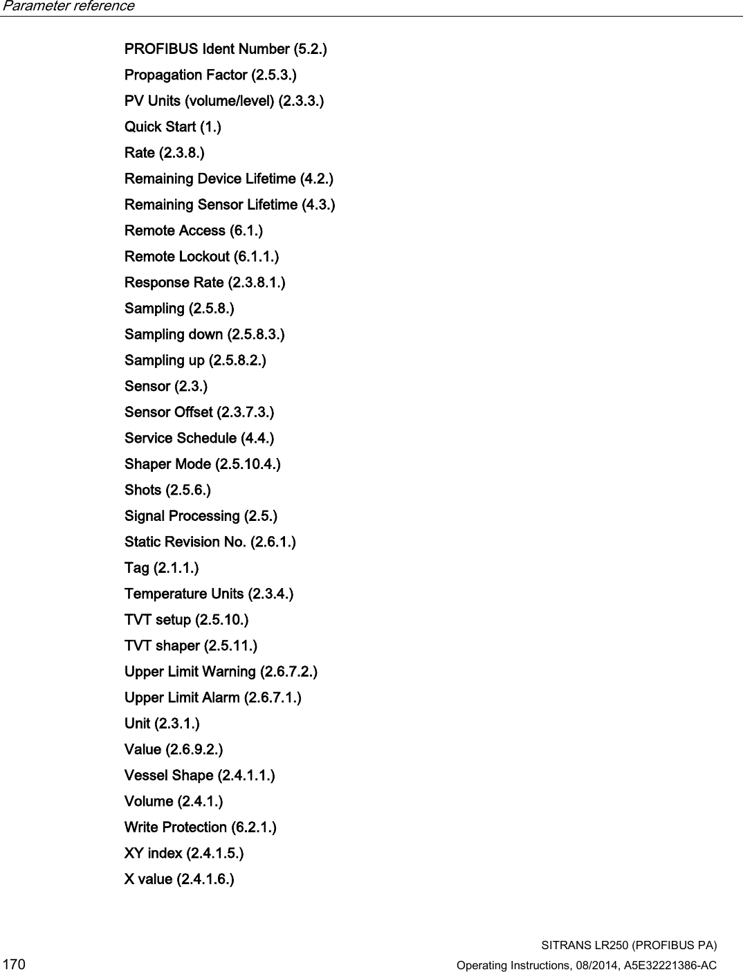 Parameter reference    SITRANS LR250 (PROFIBUS PA) 170 Operating Instructions, 08/2014, A5E32221386-AC PROFIBUS Ident Number (5.2.)  Propagation Factor (2.5.3.)  PV Units (volume/level) (2.3.3.)  Quick Start (1.)  Rate (2.3.8.)  Remaining Device Lifetime (4.2.)  Remaining Sensor Lifetime (4.3.)  Remote Access (6.1.)  Remote Lockout (6.1.1.)  Response Rate (2.3.8.1.)  Sampling (2.5.8.)  Sampling down (2.5.8.3.)  Sampling up (2.5.8.2.)  Sensor (2.3.)  Sensor Offset (2.3.7.3.)  Service Schedule (4.4.)  Shaper Mode (2.5.10.4.)  Shots (2.5.6.) Signal Processing (2.5.)  Static Revision No. (2.6.1.) Tag (2.1.1.)  Temperature Units (2.3.4.)  TVT setup (2.5.10.)  TVT shaper (2.5.11.)  Upper Limit Warning (2.6.7.2.)  Upper Limit Alarm (2.6.7.1.) Unit (2.3.1.)  Value (2.6.9.2.)  Vessel Shape (2.4.1.1.)  Volume (2.4.1.)  Write Protection (6.2.1.)  XY index (2.4.1.5.)  X value (2.4.1.6.)  